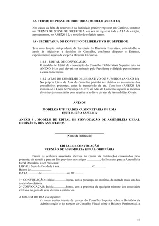 1.3. TERMO DE POSSE DE DIRETORIA (MODELO ANEXO 12)

           Nos casos da falta de recursos e da Instituição preferir registrar em Cartório, somente
           um TERMO DE POSSE DE DIRETORIA, em vez de registrar toda a ATA da eleição,
           apresentamos, no ANEXO 12, o modelo do referido termo.

           1.4 - SECRETARIA DO CONSELHO DELIBERATIVO OU SUPERIOR

           Tem uma função independente da Secretaria da Diretoria Executiva, cabendo-lhe o
           apoio às iniciativas e decisões do Conselho, conforme dispuser o Estatuto,
           especialmente aquela de eleger a Diretoria Executiva.

                  1.4.1 - EDITAL DE CONVOCAÇÃO
                  O modelo de Edital de convocação do Conselho Deliberativo Superior está no
                  ANEXO 14, o qual deverá ser assinado pelo Presidente e dirigido pessoalmente
                  a cada conselheiro.

                  1.4.2 -ATAS DO CONSELHO DELIBERATIVO OU SUPERIOR (ANEXO 15)
                  No próprio Livro de Atas do Conselho poderão ser obtidas as assinaturas dos
                  conselheiros presentes, antes da transcrição da ata. Com isto (ANEXO 15)
                  elimina-se o Livro de Presença. O Livro de Atas do Conselho seguem as mesmas
                  diretrizes já enunciadas com referência ao livro de atas de Assembléias Gerais.


                                                        ANEXOS

                    MODELOS UTILIZADOS NA SECRETARIA DE UMA
                             INSTITUIÇÃO ESPÍRITA

ANEXO 9 . MODELO DE EDITAL DE CONVOCAÇÃO DE ASSEMBLÉIA GERAL
ORDINÁRIA DOS ASSOCIADOS


                               ....................................................................
                                               (Nome da Instituição)


                              EDITAL DE CONVOCAÇÃO
                      REUNIÃO DE ASSEMBLEIA GERAL ORDINÁRIA

           Ficam os senhores associados efetivos do (nome da Instituição) convocados pelo
presente, de acordo e para os fins previstos nos artigos ................, do Estatuto, para a Assembléia
Geral Ordinária, a ser realizada:
LOCAL: Sede da Entidade à rua..........................................nº...............
Bairro de..........................
DATA:.............de................................de 20.............

1ª CONVOCAÇÃO: Início:...............horas, com a presença, no mínimo, da metade mais um dos
associados efetivos.
2ª CONVOCAÇAO: Início:...............horas, com a presença de qualquer número dos associados
efetivos no gozo de seus direitos estatutários.

A ORDEM DO DIA é a seguinte:
           a) tomar conhecimento de parecer do Conselho Superior sobre o Relatório da
           Administração e do parecer do Conselho Fiscal sobre o Balanço Patrimonial, a




                                                                                                      41
 