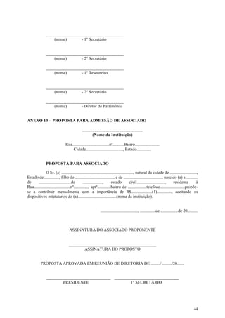 ____________________________________
                   (nome)       - 1º Secretário


               ____________________________________
                   (nome)       - 2º Secretário

               ____________________________________
                   (nome)       - 1º Tesoureiro


               ____________________________________
                   (nome)       - 2º Secretário

               ____________________________________
                   (nome)       - Diretor de Patrimônio


ANEXO 13 – PROPOSTA PARA ADMISSÃO DE ASSOCIADO

                                              ......................................................
                                                       (Nome da Instituição)

                                Rua.................................nº..........Bairro......................
                                    Cidade................................., Estado.............


               PROPOSTA PARA ASSOCIADO

               O Sr. (a) ....................................................................., natural da cidade de ..........................,
Estado de .............., filho de ...................................... e de ...................................... nascido (a) a ...........
de      ...............................de        ...................,    estado           civil..........................., residente         à
Rua...................................nº.............., aptº.............bairro de ..................telefone........................propõe-
se a contribuir mensalmente com a importância de R$....................(1).............., aceitando os
dispositivos estatutarios do (a).....................................(nome da instituição).


                                                              ...................................., ...............de .................de 20..........


                                   __________________________________________
                                   ASSINATURA DO ASSOCIADO PROPONENTE


                                   __________________________________________
                                           ASSINATURA DO PROPOSTO


           PROPOSTA APROVADA EM REUNIÃO DE DIRETORIA DE ........./ ........./20.......


                _______________________________ _______________________________
                        PRESIDENTE                      1º SECRETÁRIO




                                                                                                                                                  44
 
