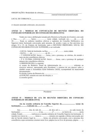 OBSERVAÇÕES: Modalidade de cobrança__________________________________________
                                            (mensal-trimestral-semestral-anual)

LOCAL DE COBRANÇA:_______________________________________________________


(1) Quando associado colaborador, não preencher.


ANEXO 14 - MODELO DE CONVOCAÇÃO DE REUNIÃO ORDINÁRIA DO
CONSELHO SUPERIOR (OU DO CONSELHO DELIBERATIVO)

              Tendo em vista a deliberação tomada pela Diretoria na Reunião do (Centro), com sede
à Rua...............n°.........., bairro....................., nesta cidade, realizada em............de............de
20............ ficam os senhores membros efetivos e suplentes do Conselho Deliberativo (ou
Superior) desta Instituição convocados pelo presente, de acordo e para os fins previstos nos
artigos 14 e 15, do Estatuto da Instituição, para a REUNIÃO ORDINÁRIA ANUAL DO
CONSELHO DELIBERATIVO (OU SUPERIOR), a ser realizada:

              - LOCAL: Sede da Instituição, na Rua................. nº ............ nesta cidade.
              - DATA:.........de ............................de 20 .....
              - 1ª CONVOCAÇÃO: Inicio:..........horas, com a presença, no mínimo, da metade e
              mais um dos conselheiros efetivos.
              - 2ª E ÚLTIMA CONVOCAÇÃO: Início:.........horas, com a presença de qualquer
              número dos conselheiros efetivos.
              A ORDEM DO DIA é a seguinte:
              a) exame do Relatório Anual da Administração do........................, referente ao
              exercício anterior, apresentado pelo Presidente, e remessa do seu parecer sobre o
              aludido exame à Assembléia Geral Ordinária (AGO), acompanhado da mencionada
              documentação;
              b) eleição e posse da Diretoria do.............................
              (ATENÇÃO: somente nos anos de eleição); e
              c) assuntos gerais.


                     ........................................., ................ de ........................ 20.........


                               __________________________________________
                                                Presidente


ANEXO 15 - MODELO DE ATA DE REUNIÃO ORDINÁRIA DO CONSELHO
SUPERIOR (OU DELIBERATIVO)

           Ata da reunião ordinária do Conselho Superior do............................ (nome da
Instituição)............, realizada em........./ .........20.........

         Aos.................. dias do mês de..................de dois mil e.................. , na sede (nome da
Instituição) ........................................à rua.................., n°..................no bairro de..................nesta
cidade, Estado.................., realizou-se a reunião ordinária do Conselho Superior da Instituição. A
reunião teve inicio às..................horas e..................minutos em segunda e última convocação, por
não ter havido número legal às..................horas, em primeira convocação, com a presença dos
conselheiros cujas assinaturas constam neste livro, página (ou no livro de presença, página.........),




                                                                                                                                  45
 