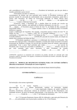 sob a presidência do Sr.......................................Presidente da Instituição, que deu por aberta a
reunião, proferindo a prece inicial.
            O Presidente convidou os senhores.........................................e.....................................para
escrutinadores da eleição, que será realizada nesta reunião. O Presidente esclareceu que a
presente reunião foi convocada de conformidade com as prescrições estatutárias, sendo feita a
leitura, pelo Secretário, do Edital de Convocação publicado no Diário Oficial deste
Estado................, do dia.................de ..................de 20........, página............... do seguinte teor
“.................” (copiar o Edital de Convocação).
            Esclareceu, ainda, o Presidente, que o aludido Edital foi enviado por circular aos
conselheiros, tendo, também, sido publicado no Boletim Informativo do mês de....................de
20......., página...... O Secretário passou à leitura do item "a", da Ordem do Dia, constante do
mencionado Edital: “.......................” (copiar somente o item "a", da Ordem do Dia). O Conselho
deliberou o seguinte:
(copiar a deliberação do Conselho). Em seguida, o Secretário passou à leitura do item "b", da
Ordem do Dia: “...............” (copiar o item "b"). O Conselho deliberou:........................ .Em
continuação, o Secretário leu o item "c" da Ordem do Dia: “..................”(copiar o item "c"). O
Conselho deliberou ................................. (ATENÇÃO: proceder do mesmo modo, em relação aos
demais itens constantes da Ordem do Dia)................................................
                 O Presidente agradeceu a presença e a colaboração dos membros do Conselho. Não
havendo mais nada que tratar, o Presidente suspendeu a reunião pelo tempo necessário à lavratura
da presente ata. Reaberta a reunião, foi esta ata lida, discutida, posta em votação e aprovada por
unanimidade. Com a prece final proferida pelo irmão..............................., por convite do
Presidente, deu o mesmo por encerrados os trabalhos às..........horas e .........minutos. Esta ata vai
por        mim         assinada,       pelo        outro         Secretario    e    pelo       Presidente         da   reunião
.................................(cidade)................................,  Estado..........de.................dois  mil       e
..........................

(ATENÇÃO: seguem-se as assinaturas dos secretários da reunião, devendo ser colocada após cada
assinatura a palavra: Secretário. Em seguida, a assinatura do Presidente da reunião, colocando, logo após:
Presidente da reunião).


ANEXO 16 . MODELO DE REGIMENTO INTERNO PARA UM CENTRO ESPÍRITA
(Baseado no documento “Orientação ao Centro Espírita”)

(PODERÁ SER ADAPTADO PARA UTILIZAÇAO EM OUTRAS INSTITUIÇÕES)


                               CENTRO ESPÍRITA .................................................


                                                            CAPÍTULO I


Da Instituição e das normas regimentais

               Art        1°     O      Centro         Espírita.............................................................................,
abreviadamente (CE..........), adiante denominado, também, de Instituição, fundado
em.............de....................de 20............., é uma organização religiosa, de caráter científico e
filosófico, beneficente, educacional, cultural, de assistência social, de fins filantrópicos, sem
finalidade lucrativa, de prazo de duração indeterminado, e tem domicílio, sede e foro na cidade
do.........................., Estado de..............., (Art. 1° do Estatuto da instituição).

             Art. 2° O presente Regimento Interno (RI) foi elaborado e aprovado pela Diretoria do
CE........., de conformidade com as prescrições contidas no Art. 25 do Estatuto.




                                                                                                                                         46
 