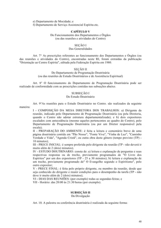 e) Departamento de Mocidade; e
           f) Departamento de Serviço Assistencial Espírita etc.

                                        CAPÍTULO V
                         Do Funcionamento dos Departamentos e Órgãos
                            (ou das reuniões e atividades do Centro)

                                            SEÇÃO I
                                        Das Generalidades

          Art. 7° As prescrições referentes ao funcionamento dos Departamentos e Órgãos (ou
das reuniões e atividades do Centro), encontradas neste RI, foram extraídas da publicação
"Orientação ao Centro Espírita", editada pela Federação Espírita em 1980.

                                           SEÇÃO II
                          Do Departamento de Programação Doutrinária
               (ou das reuniões de Estudo Doutrinários e de Assistência Espiritual)

           Art. 8° O funcionamento do Departamento de Programação Doutrinária pode ser
realizado de conformidade com as prescrições contidas nas subseções abaixo.

                                         SUBSEÇÃO I
                                      Do Estudo Doutrinário

           Art. 9°As reuniões para o Estudo Doutrinário no Centro. são realizados da seguinte
maneira:
           I - COMPOSIÇÃO DA MESA DIRETORA DOS TRABALHOS: a) Dirigente da
           reunião, indicado pelo Departamento de Programação Doutrinária (ou pela Diretoria,
           quando o Centro não adotar estrutura departamentalizada); e b) dois expositores
           escalados com antecedência (mesmo aqueles pertencentes ao quadro do Centro), pelo
           Departamento de Programação Doutrinária (ou por um Diretor responsável pela
           escala);
           II - PREPARAÇÃO DO AMBIENTE: é feita a leitura e comentário breve de uma
           página doutrinária contida em "Pão Nosso", "Fonte Viva", "Vinha de Luz", "Caminho
           Verdade e Vida", "Agenda Cristã", ou outra obra deste gênero (tempo previsto (TP) -
           10 minutos);
           III - PRECE INICIAL: é sempre proferida pelo dirigente da reunião (TP - não deverá ir
           muito além de 2 (dois) minutos);
           IV - ESTUDO DOUTRINARIO: consta de: a) leitura e explanação de perguntas e suas
           respectivas respostas ou de trecho, previamente programados de "O Livro dos
           Espíritos" por um dos expositores (TP - 25 a 30 minutos); b) leitura e explanação de
           um trecho, previamente programado de" O Evangelho segundo o Espiritismo", pelo
           outro expositor;
           V - PRECE FINAL: é feita pelo próprio dirigente, ou membro da reunião, desde que
           seja conhecido do dirigente e reunir condições para o desempenho da tarefa (TP - não
           deve ir muito além de 2 (dois) minutos);
           VI - DIAS DAS REUNIÕES: (por exemplo) todas as segundas-feiras; e
           VII - Horário: das 20:00 às 21:30 horas (por exemplo).


                                         SUBSEÇÃO II
                                         Da Divulgação

           Art. 10. A palestra ou conferência doutrinária é realizada da seguinte forma:




                                                                                             48
 