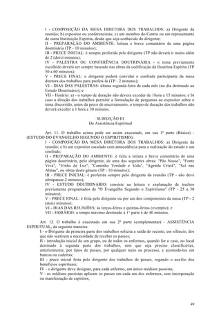 I - COMPOSIÇÃO DA MESA DIRETORA DOS TRABALHOS: a) Dirigente da
          reunião; b) expositor ou conferencistas; c) um membro do Centro ou um representante
          de outra Instituição Espírita, desde que seja conhecido do dirigente;
          II - PREPARAÇÃO DO AMBIENTE: leitura e breve comentário de uma página
          doutrinária (TP - 10 minutos);
          III - PRECE INICIAL: é sempre proferida pelo dirigente (TP não deverá ir muito além
          de 2 (dois) minutos);
          IV - PALESTRA OU CONFERÊNCIA DOUTRINÁRIA - o tema previamente
          escolhido deverá ser sempre baseado nas obras da codificação da Doutrina Espírita (TP
          50 a 60 minutos);
          V - PRECE FINAL: o dirigente poderá convidar o confrade participante da mesa
          diretora dos trabalhos para proferi-la (TP - 2 minutos);
          VI - DIAS DAS PALESTRAS: última segunda-feira de cada mês (no dia destinado ao
          Estudo Doutrinário); e
          VII - Horário: a) - o tempo de duração não devera exceder de 1hora e 15 minutos; e b)
          caso a direção dos trabalhos permitir a formulação de perguntas ao expositor sobre o
          tema discorrido, antes da prece de encerramento, o tempo de duração dos trabalhos não
          deverá exceder a 1 hora e 30 minutos.

                                        SUBSEÇÃO III
                                    Da Assistência Espiritual

       Art. 11. O trabalho acima pode ser assim executado, em sua 1ª parte (Básica) -
(ESTUDO DO EVANGELHO SEGUNDO O ESPIRITISMO):
       I - COMPOSIÇÃO DA MESA DIRETORA DOS TRABALHOS: a) Dirigente da
       reunião; e b) um expositor escalado com antecedência para a realização do estudo e um
       confrade;
       II - PREPARAÇÃO DO AMBIENTE: é feita a leitura e breve comentário de uma
       página doutrinária, pelo dirigente, de uma das seguintes obras: "Pão Nosso", "Fonte
       Viva", "Vinha de Luz", "Caminho Verdade e Vida", "Agenda Cristã", "Sol nas
       Almas", ou obras deste gênero (TP - 10 minutos);
       III - PRECE INICIAL: é proferida sempre pelo dirigente da reunião (TP - não deve
       ultrapassar 2 minutos);
       IV - ESTUDO DOUTRINÁRIO: consiste na leitura e explanação de trechos
       previamente programados de "O Evangelho Segundo o Espiritismo" (TP - 25 a 30
       minutos);
       V - PRECE FINAL: é feita pelo dirigente ou por um dos componentes da mesa (TP - 2
       (dois) minutos);
       VI - DIAS DAS REUNIÕES: às terças-feiras e quintas-feiras (exemplo); e
       VII - HORÁRIO: o tempo máximo destinado à 1° parte é de 40 minutos.

      Art. 12. O trabalho é executado em sua 2ª parte (complementar) - ASSISTÊNCIA
ESPIRITUAL, da seguinte maneira:
      I - o Dirigente da primeira parte dos trabalhos solicita a saída do recinto, em silêncio, dos
      que não sentirem a necessidade de receber os passes;
      II - introdução inicial de um grupo, ou de todos os enfermos, quando for o caso, no local
      destinado à segunda parte dos trabalhos, sem que seja preciso classificá-las,
      anteriormente, por tipos de passes, por qualquer meio ou processo, e acomodá-los em
      bancos ou cadeiras;
      III - prece inicial feita pelo dirigente dos trabalhos de passes, rogando o auxílio dos
      benefícios espirituais;
      IV - o dirigente deve designar, para cada enfermo, um único médium passista;
      V - os médiuns passistas aplicam os passes em cada um dos enfermos, sem incorporação
      ou manifestação de espíritos;




                                                                                                49
 