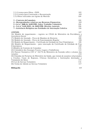 2.1) Licença para Obras –INSS                                               103
   2.2) Licença para Construção e Reconstrução                                 103
   2.3) Obras realizadas em regime de Mutirão                                  104

   3 - Contrato deComodato                                                     104
   4 - Recomendações relativas aos Recursos Financeiros                        105
   5 - Lei n° 9608, de 16/02/1998 - Sobre Trabalho Voluntário                  106
   6 - Lei n° 9.610, DOU, de 20/02/1998 - Direitos Autorais                    106
   7 - Assistência Religiosa nas Entidades de Internação Coletiva              106

ANEXOS                                                                          107
36) Modelo de requerimento - registro no CNAS do Ministério da Previdência e
Assistência Social                                                               107
37) Modelo de Atestado - Prova de Mandato de Diretoria                          108
38) Modelo de Atestado - Prova de Funcionamento Regular                          108
39) Modelo de Requerimento - Certificado de Entidade de Fins Filantrópicos      108
40) Modelo de Requerimento - para renovação do Certificado de Entidade de Fins
Filantrópicos                                                                   109
41)Modelo de Contrato de Comodato                                               110
42) Calendário dos Encargos Fiscais, Legais e Trabalhistas                      112
43) Parecer Normativo CST n° 162/74 do Ministério da Fazenda sobre o alcance das
isenções                                                                        114
44) Emendas de Portarias do Ministério da Saúde, que tratam de assuntos relacionados
a Creches, Casas de Repouso, Clínicas Geriátrìcas e Instituições destinadas a
Tratamento do Idoso                                                             115
45) Lei do Serviço Voluntário                                                   116
46) Termo de Adesão ao Serviço Voluntário                                       117

Bibliografia                                                                    119




                                                                                   5
 