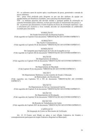 VI - os enfermos saem do recinto após o recebimento do passe, permitindo a entrada de
      novos enfermos;
      VII - prece final proferida pelo dirigente ou por um dos médiuns da equipe em
      agradecimento aos benefícios recebidos, sem a presença dos beneficiados;
      VIII - os médiuns passistas não deverão atender a qualquer pedido de orientação ou
      consulta formulados pelos enfermos, na hora prevista para as transmissões dos passes; e
      IX - as pessoas que procurarem o Centro Espírita em busca de orientação espiritual, e que
      a solicitarem por exclusiva e livre vontade, deverão ser encaminhadas ao colaborador
      escalado para esta tarefa.

                                       SUBSEÇÃO IV
                        Do Estudo Sistematizado da Doutrina Espírita
   (Vide sugestão no Capitulo II do documento “ORIENTAÇÃO AO CENTRO ESPÍRITA”)

                                       SUBSEÇÃO V
                                 Das Seções Comemorativas
   (Vide sugestão no Capítulo IX do documento "ORIENTAÇÃO AO CENTRO ESPÍRITA")

                                      SUBSEÇÃO VI
                Da Campanha para Implantação do Culto do Evangelho no Lar
  (Vide sugestão no Capítulo XII do documento "ORIENTAÇÃO AO CENTRO ESPÍRITA")

                                         SEÇÃO III
                                Do Departamento de Infância
 (Vide sugestões no Capítulo VIII do documento "ORIENTAÇÃO AO CENTRO ESPÍRITA")

                                       SEÇÃO IV
                              Do Departamento de Mocidade
        (Vide Capítulo IX do documento "ORIENTAÇÃO AO CENTRO ESPÍRITA")

                                      SEÇÃO V
             Do Departamento Mediúnico ou das reuniões de Estudo e Educação
                            da Mediunidade e de Desobsessão
(Vide sugestões nos Capítulos VI e VII do documento "ORIENTAÇÃO AO CENTRO
ESPÍRITA")

                                        SEÇÃO VI
                       Do Departamento de Serviço Assistencial Espírita
   (Vide sugestões do Capítulo X do documento "ORIENTAÇÃO AO CENTRO ESPÍRITA")

                                        SEÇÃO VII
                              Do Departamento de Divulgação
  (Vide sugestões do Capítulo XI do documento "ORIENTAÇÃO AO CENTRO ESPÍRITA")

                                       SEÇÃO VIII
                           Da Reunião de Trabalhadores do Centro
 (Vide sugestões do Capítulo XIV do documento "ORIENTAÇÃO AO CENTRO ESPÍRITA")

                                     CAPÍTULO VI
                   Da Integração do Centro no Movimento de Unificação

       Art. 13. O Centro será filiado ou adeso à (ao) (Órgão Federativo do Estado) e
conseqüentemente participará do (órgão Federativo Regional ou Municipal).




                                                                                            50
 
