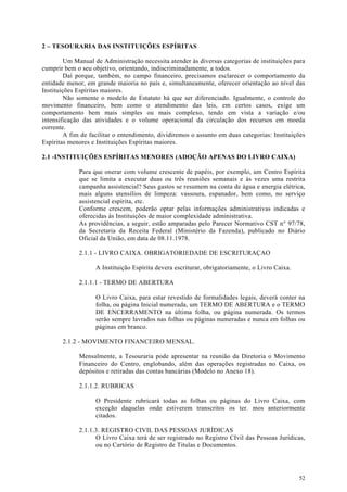 2 – TESOURARIA DAS INSTITUIÇÕES ESPÍRITAS

         Um Manual de Administração necessita atender às diversas categorias de instituições para
cumprir bem o seu objetivo, orientando, indiscriminadamente, a todos.
         Daí porque, também, no campo financeiro, precisamos esclarecer o comportamento da
entidade menor, em grande maioria no país e, simultaneamente, oferecer orientação ao nível das
Instituições Espíritas maiores.
         Não somente o modelo de Estatuto há que ser diferenciado. Igualmente, o controle do
movimento financeiro, bem como o atendimento das leis, em certos casos, exige um
comportamento bem mais simples ou mais complexo, tendo em vista a variação e/ou
intensificação das atividades e o volume operacional da circulação dos recursos em moeda
corrente.
         A fim de facilitar o entendimento, dividiremos o assunto em duas categorias: Instituições
Espíritas menores e Instituições Espíritas maiores.

2.1 -INSTITUIÇÕES ESPÍRITAS MENORES (ADOÇÃO APENAS DO LIVRO CAIXA)

             Para que onerar com volume crescente de papéis, por exemplo, um Centro Espírita
             que se limita a executar duas ou três reuniões semanais e às vezes uma restrita
             campanha assistencial? Seus gastos se resumem na conta de água e energia elétrica,
             mais alguns utensílios de limpeza: vassoura, espanador, bem como, no serviço
             assistencial espírita, etc.
             Conforme crescem, poderão optar pelas informações administrativas indicadas e
             oferecidas ás Instituições de maior complexidade administrativa.
             As providências, a seguir, estão amparadas pelo Parecer Normativo CST n° 97/78,
             da Secretaria da Receita Federal (Ministério da Fazenda), publicado no Diário
             Oficial da União, em data de 08.11.1978.

             2.1.1 - LIVRO CAIXA. OBRIGATORIEDADE DE ESCRITURAÇAO

                    A Instituição Espírita devera escriturar, obrigatoriamente, o Livro Caixa.

             2.1.1.1 - TERMO DE ABERTURA

                    O Livro Caixa, para estar revestido de formalidades legais, deverá conter na
                    folha, ou página Inicial numerada, um TERMO DE ABERTURA e o TERMO
                    DE ENCERRAMENTO na última folha, ou página numerada. Os termos
                    serão sempre lavrados nas folhas ou páginas numeradas e nunca em folhas ou
                    páginas em branco.

       2.1.2 - MOVIMENTO FINANCEIRO MENSAL.

             Mensalmente, a Tesouraria pode apresentar na reunião da Diretoria o Movimento
             Financeiro do Centro, englobando, além das operações registradas no Caixa, os
             depósitos e retiradas das contas bancárias (Modelo no Anexo 18).

             2.1.1.2. RUBRICAS

                    O Presidente rubricará todas as folhas ou páginas do Livro Caixa, com
                    exceção daquelas onde estiverem transcritos os ter. mos anteriormente
                    citados.

             2.1.1.3. REGISTRO CIVIL DAS PESSOAS JURÍDICAS
                   O Livro Caixa terá de ser registrado no Registro CIvil das Pessoas Jurídicas,
                   ou no Cartório de Registro de Titulas e Documentos.




                                                                                                 52
 