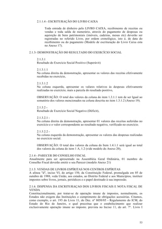 2.1.1.4 - ESCRITURAÇÃO DO LIVRO CAIXA

            Toda entrada de dinheiro pelo LIVRO CAIXA, recebimento de receitas ou
            vendas e toda salda de numerário, através do pagamento de despesas ou
            aquisição de bens patrimoniais (imóveis, cadeiras, mesas etc) deverão ser
            registradas no referido Livro, por ordem cronológico, isto é, de data do
            recebimento ou do pagamento (Modelo de escrituração do Livro Caixa esta
            no Anexo 17).

2.1.3- DEMONSTRAÇÃO DO RESULTADO DO EXERCÍCIO SOCIAL

      2.1.3.1
      Resultado do Exercício Social Positivo (Superávit)

      2.1.3.1.1
      Na coluna direita da demonstração, apresentar os valores das receitas efetivamente
      recebidas no exercício,

      2.1.3.1.2
      Na coluna esquerda, apresentar os vaIares relativos às despesas efetivamente
      realizadas no exercício, mais a parcela do resultado positivo,

      OBSERVAÇÃO: O total dos valores da coluna do item 1.3.1.1 tem de ser Igual ao
      somatório dos valores mencionados na coluna descrita no item 1.3.1.2 (Anexo 19).

      2.1.3.2 -
      Resultado de Exercício Social Negativo (Déficit),

      2.1.3.2.1 -
      Na coluna direita da demonstração, apresentar 01 valores das receitas auferidas no
      exercício e o valor correspondente ao resultado negativo, verificado no exercício.

      2.1.3.2.2 -
      Na coluna esquerda da demonstração, apresentar os valores das despesas realizadas
      no exercício social.

      OBSERVAÇÃO: O total dos valores da coluna do Item 1.4.1.1 será igual ao total
      dos valores da coluna do item 1 A, 1.2 (vide modelo do Anexo 20),

2.1.4 - PARECER DO CONSELHO FISCAL
Anualmente para ser apresentado na Assembléia Geral Ordinária, 01 membro do
Conselho Fiscal deverão emitir o seu Parecer (modelo Anexo 21)

2.1.5. VENDAS DE LIVROS ESPÍRITAS NOS CENTROS ESPÍRITAS
A alínea "d", inciso VI, do artigo 150, da Constituição Federal, promulgada em 05 de
outubro de 1988, veda União, aos estados, ao Distrito Federal e aos Municípios, instituir
impostos sobre livros, jornais, periódicos e o papel destinado à sua impressão.

2.1.6. DISPENSA DA ESCRITURAÇAO DOS LIVROS FISCAIS E NOTA FISCAL DE
VENDA
Constitucionalmente, por tratar-se de operação imune de impostos, normalmente, os
Estados não exigem das Instituições o cumprimento de obrigações acessórias. Citamos,
como exemplo, o art. 193 do Livro 11, do Dec. nº 8050/85 - Regulamento do ICM, do
Estado do Rio de Janeiro, o qual preceitua que o estabelecimento que realizar
exclusivamente operação imune ao imposto. prevista no Inciso 11, do art. 7°. Livro I




                                                                                      53
 