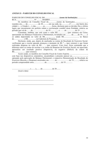 ANEXO 21 - PARECER DO CONSELHO FISCAL

PARECER DO CONSELHO FISCAL DO..............................(nome da Instituição)..................
RUA.....................................N°............BAIRRO....................................
          Os membros do Conselho Fiscal do.................(nome da Instituição)..........................,
reunidos em,...... de......................de 20.........., em sua sede, na.............., n°...........(no bairro de),
cidade (.....), Estado (.....), das...............as...............horas, declaram para os devidos fins e efeitos
legais que encontraram em perfeita ordem a escrituração contábil desta Entidade, relativa ao
período que vai de.........de...........................de 19..............., a..........de..................de 19 ..........
          Constatam, também, que está exato o valor R$.....................(por extenso) em Caixa,
apresentado nos Balanços Financeiros e Patrimoniais, levantados em .......... de.........de 19..........e
os saldos depositados no valor de R$..................., sendo R$............................., no Banco
de.................... e R$.................na Caderneta de Poupança..........................................
          Declaram, ainda, que, depois de analisadas as contas de Resultado do Exercício Social.
verificaram que a receita apurada alcançou o montante de R$ "..., (por extenso) e que foram
realizadas despesas no valor de R$ .. ... (por extenso). Com (isso, ficou constatado que a
diferença entre as contas de receitas e as contas de Despesas do Exercício Social, ora apreciado,
apresentou um resultado positivo (Superávit), ou negativo (Déficit) da ordem de
R$........................(por extenso).
          Assim sendo, os membros do Conselho Fiscal do Centro Espírita ....................................,
com base nos dispositivos estatutários, encaminham o presente parecer ao...............................,
opinando peJa aprovação do Balanço Patrimonial, e respectiva Demonstração do Resultado do
Exercício (Receita, e Despesas) encerrados em.............de.........................de 19.........., relativo ao
período compreendido entre......................de....................a........de 19..............


..................................., (.........),........de....................de 20........
            (local e data)

           _____________________________________

           _____________________________________

           _____________________________________




                                                                                                                          59
 
