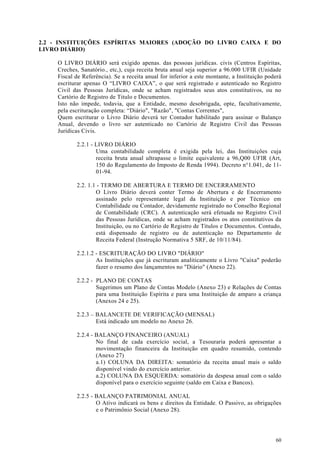 2.2 - INSTITUIÇÕES ESPÍRITAS MAIORES (ADOÇÃO DO LIVRO CAIXA E DO
LIVRO DIÁRIO)

     O LIVRO DIÁRIO será exigido apenas. das pessoas jurídicas. civis (Centros Espíritas,
     Creches, Sanatório., etc,), cuja receita bruta anual seja superior a 96.000 UFIR (Unidade
     Fiscal de Referência). Se a receita anual for inferior a este montante, a Instituição poderá
     escriturar apenas O “LIVRO CAIXA”, o que será registrado e autenticado no Registro
     Civil das Pessoas Jurídicas, onde se acham registrados seus atos constitutivos, ou no
     Cartório de Registro de Titulo e Documentos.
     Isto não impede, todavia, que a Entidade, mesmo desobrigada, opte, facultativamente,
     pela escrituração completa: “Diário", "Razão", "Contas Correntes",
     Quem escriturar o Livro Diário deverá ter Contador habilitado para assinar o Balanço
     Anual, devendo o livro ser autenticado no Cartório de Registro Civil das Pessoas
     Jurídicas Civis.

            2.2.1 - LIVRO DIÁRIO
                    Uma contabilidade completa é exigida pela lei, das Instituições cuja
                    receita bruta anual ultrapasse o limite equivalente a 96,Q00 UFIR (Art,
                    150 do Regulamento do Imposto de Renda 1994). Decreto n°1.041, de 11-
                    01-94.

            2.2. 1.1 - TERMO DE ABERTURA E TERMO DE ENCERRAMENTO
                    O Livro Diário deverá conter Termo de Abertura e de Encerramento
                    assinado pelo representante legal da Instituição e por Técnico em
                    Contabilidade ou Contador, devidamente registrado no Conselho Regional
                    de Contabilidade (CRC). A autenticação será efetuada no Registro Civil
                    das Pessoas Jurídicas, onde se acham registrados os atos constitutivos da
                    Instituição, ou no Cartório de Registro de Títulos e Documentos. Contudo,
                    está dispensado de registro ou de autenticação no Departamento de
                    Receita Federal (Instrução Normativa 5 SRF, de 10/11/84).

            2.2.1.2 - ESCRITURAÇÃO DO LIVRO "DIÁRIO"
                    As Instituições que já escrituram analiticamente o Livro "Caixa" poderão
                    fazer o resumo dos lançamentos no "Diário" (Anexo 22).

            2.2.2 - PLANO DE CONTAS
                    Sugerimos um Plano de Contas Modelo (Anexo 23) e Relações de Contas
                    para uma Instituição Espírita e para uma Instituição de amparo a criança
                    (Anexos 24 e 25).

            2.2.3 – BALANCETE DE VERIFICAÇÃO (MENSAL)
                    Está indicado um modelo no Anexo 26.

            2.2.4 - BALANÇO FINANCEIRO (ANUAL)
                    No final de cada exercício social, a Tesouraria poderá apresentar a
                    movimentação financeira da Instituição em quadro resumido, contendo
                    (Anexo 27)
                    a.1) COLUNA DA DIREITA: somatório da receita anual mais o saldo
                    disponível vindo do exercício anterior.
                    a.2) COLUNA DA ESQUERDA: somatório da despesa anual com o saldo
                    disponível para o exercício seguinte (saldo em Caixa e Bancos).

            2.2.5 - BALANÇO PATRIMONIAL ANUAL
                    O Ativo indicará os bens e direitos da Entidade. O Passivo, as obrigações
                    e o Patrimônio Social (Anexo 28).




                                                                                              60
 