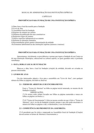 MANUAL DE ADMINISTRAÇÃO DAS INSTITUIÇÕES ESPÍRITAS

                                            CAPÍTULO I

          PROVIDÊNCIAS PARA FUNDAÇÃO DE UMA INSTITUIÇÃO ESPÍRITA


1) Data, hora e local da reunião para a fundação
2) Livro de Atas
3) Assembléia Geral de fundação
4) Registro do estatuto em cartório
5) Dispensa da publicação dos atos constitutivos
6) Requisitos legais do estatuto
7) Outros requisitos indispensáveis ao estatuto
8) Reforma ou alteração estatutária
9) Recomendações gerais quanto à denominação da entidade
10) Estruturas administrativas das instituições espíritas (menores e maiores)



          PROVIDÊNCIAS PARA FUNDAÇÃO DE UMA INSTITUIÇÃO ESPÍRITA

       Apresentamos, inicialmente, as providências e normas que regem a fundação de um Centro ou
de uma Instituição filantrópica, educacional ou cultural espírita, as quais guardam entre si profunda
semelhança.

1 - DATA, HORA E LOCAL DE FUNDAÇÃO

        Marca-se a data, hora e local de fundação (criação) da entidade, devendo ser avisadas as
pessoas interessadas.

2 - LIVROS DE ATAS

       Um dos interessados adquire e leva para a assembléia um "Livro de Atas", com qualquer
número de folhas ou páginas, devendo-se observar:

           2.1 - TERMO DE ABERTURA E DE ENCERRAMENTO

                Fazer o "Termo de Abertura" na folha ou página inicial numerada, no mesmo dia da
                fundação (criação).
                           OBSERVAÇÕES:
                1º) Os termos serão sempre lavrados nas folhas ou páginas numeradas e nunca em
                folhas ou páginas em branco; e

                2º) O "Termo de Encerramento" é feito na mesma ocasião em que é feito o "Termo de
                Abertura", isto é, no dia da fundação (criação), porque o que está sendo encerrado é o
                número de folhas ou páginas e não, evidentemente, a sua escrituração;

           2.2 - COMPETÊNCIA DO PRESIDENTE DA ASSEMBLÉIA

           1ª) O presidente que for eleito e empossado na Assembléia Geral de Fundação (Criação)
           deverá assinar os termos de Abertura e Encerramento; e




                                                                                                    7
 