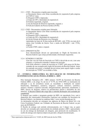 3.2.1 – CNPJ – Documentos exigidos para inscrição
                          a) Documento básico com firma reconhecida do responsável pela empresa
                          no CNPJ (2 vias);
                          b) Disquete CNPJ e impressão;
                          c) Cópia do CPF e Identidade do responsável;
                          d) Estatuto registrado, original;
                          e) Ata de Eleição da Diretoria registrada, original; e
                          f) Ficha de Cadastro da Pessoa Jurídica (FCPJ).

                  3.2.2 - CNPJ - Documentos exigidos para Alteração
                          a) Documento básico com firma reconhecida do responsável pela empresa
                          no CNPJ (2 vias);
                          b) Disquete CNPJ e impressão;
                          c) Cópia do CPF e Identidade do responsável;
                          d) Ata de Eleição da Diretoria e/ou Alteração
                          registradas (se mais de 30 dias multa de R$74,00 - cód. 3738), (se mais de 6
                          meses tirar Certidão de Inteiro Teor e multa de R$74,OO - cód. 3738),
                          original;
                          e) Cartão CNPJ, cópia e original.

                  3.2.3 - APRESENTAÇÃO
                          Essa documentação deverá ser apresentada ao Órgão da Secretaria da
                          Receita Federal a que esteja jurisdicionada a Instituição requerente.

                  3.2.4 - NÚMERO E CARTÃO
                          Uma das vias da Ficha de Inscrição no CNPJ é devolvida no ato, com uma
                          etiqueta, e o protocolo contendo o número de inscrição.
                          Essa ficha substitui o cartão de inscrição no "CNPJ", pelo prazo de 90 dias,
                          contados de sua recepção pelo órgão da Secretaria da Receita Federal. Antes
                          de expirado esse prazo, a entidade deverá retirar junto aquele órgão o cartão
                          de inscrição no "CNPJ" ou revalidar a ficha.

             3.3 - ENTREGA OBRIGATÓRIA DA DECLARAÇÃO DE INFORMAÇÕES
             ECONÔMICO-FISCAIS DA PESSOA JURÍDICA - DIPJ

                  Pela Instrução Normativa (IN - SRF) número 162/99 da Secretaria da Receita
                  Federal (SRF), e do artigo 16, da Lei n° 9.779, de 19/01/1999, as instituições de
                  educação e as de assistência social; as sociedades e fundações de caráter
                  beneficente, filantrópico, caritativo, religioso 2, cultural, instrutivo, científico,
                  artístico, literário e esportivo deverão, obrigatoriamente, apresentar, anualmente, a
                  DIPJ, através de disquete, relativa ao período-base janeiro a dezembro do ano
                  anterior). A Receita Federal não exige Que a referida declaração será assinada por
                  contabilista.
                  O disquete que contêm o programa gerador da DIPJ, de reprodução livre, está à
                  disposição dos interessados (Instituições Espíritas) nas unidades da Secretaria da
                  Receita Federal, e na Internet no endereço http:// www.receita.fazenda.gov.br.
                  As declarações deverão ser entregues nas agências do Banco do Brasil SA e da
                  Caixa Econômica Federal, nas Unidades da Secretaria da Receita Federal, ou por
                  meio da INTERNET.
                  O Recibo de entrega será emitido eletronicamente, em 2 (duas) vias, as quais
                  deverão ser assinadas pelo representante da entidade perante a SRF e apresentados
                  no ato da entrega da declaração em disquete, para protocolo do recebimento. O
                  recibo de entrega será impresso depois de gravado o disquete da declaração.

2
    Hoje organizações religiosas pela Lei n° 10.825, de 2003 (nota da Ass.Jur./FEB).




                                                                                                    73
 