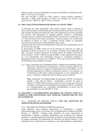 Observe-se não há mais possibilidade de entrega no formulário, instituído peJa IN -
   SRF n° 71/80, que foi revogada
   Não será renovado o cartão do CNPJ, quando a pessoa jurídica, obrigada a
   apresentar a DIPJ, tenha deixado de fazê-lo em qualquer dos últimos cinco
   exercícios (IN - SRFN°33, ART.3°-D.O.U.-30/6/95).

3.4 - DECLARAÇÃO DO IMPOSTO DE RENDA NA FONTE “DIRF”

   A instituição que tenha empregados, cujos salários estejam sujeito à retenção na
   fonte conforme tabela confeccionada pela Secretaria da Receita Federal, bem como,
   pela retenção do Imposto de Renda na Fonte, pelo pagamento de serviços prestados
   por terceiros, não empregados, de qualquer natureza, efetuará o recolhimento
   semanal, através do impresso denominado DARF. O prazo para recolhimento é até
   o 3° (terceiro) dia útil da semana subseqüente. Além da retenção e do recolhimento
   do Imposto de Renda na Fonte, a Instituição deverá cumprir as obrigações
   acessórias decorrentes dessa responsabilidade, quais sejam:
   a) fornecimento do Comprovante Rendimento às pessoas físicas beneficiárias até 28
   de fevereiro de cada ano.
   b) apresentação da DIRF Anual até 28 de fevereiro de cada ano ao órgão da
   Secretaria da Receita Federal de sua jurisdição, conforme escala publicada pela
   SRF, com base no último algarismo do número básico do Cadastro Nacional da
   Pessoa Jurídica - CNPJ. A falta de entrega da DIRF, o não cumprimento dos prazos
   ou a sua apresentação com informações inexatas ou incompletas implicará a
   aplicação de multa, de acordo com a INDRF n° 53192, que varia de 6,92 UFIR até
   69,20 UFIR por mês calendário ou fração.

   3.4.1 . DECLARAÇÕES DE CONTRIBUIÇÕES E TRIBUTOS FEDERAIS. DCTF
           Apresentar a Declaração de Contribuições e Tributos Federais (DCTF) com
           informações relativas ao Imposto de Renda Retido na Fonte (IRRF), se tiver
           efetuado pagamento de crédito de rendimentos sujeitos a esse imposto, e à
           Contribuição ao PIS sobre a folha de pagamento, se tiver empregados, nos
           prazos e condições estabelecidos para as demais pessoas jurídicas;

          Nota: Atualmente, há obrigatoriedade de apresentar a DCTF, em disquete,
          quando o valor total do tributo / contribuição a declarar for igual ou
          superior a 10.000 UFIR, sendo que a partir do mês em que esse limite for
          excedido o contribuinte ficará obrigado à apresentação da DCTF, mantendo-
          se a obrigatoriedade até a declaração correspondente ao último mês do
          ano-calendário em curso (IN SRF n° 8/94)

3.5. DOAÇÕES E CONTRIBUIÇÕES RECEBIDAS DE PESSOAS FÍSICAS E
JURÍDICAS POR INSTITUIÇÕES QUE POSSUEM CERTIFICADO DE FINS
FILANTRÓPICOS

   3.5.1 - DOAÇOES DE PESSOAS FISICAS, NÃO SÃO ABATIVÉIS DO
   IMPOSTO DE RENDA DO DOADOR

   3.5.2 - DOAÇÕES DE PESSOAS JURÍDICAS (empresas):
   Serão admitidas como despesas operacionais as contribuições e doações
   efetivamente pagas (inciso II, do artigo 365, do Regulamento do Imposto de Renda.
   Decreto n° 3.000/99): "somente serão dedutíveis do lucro operacional as
   contribuições e doações a entidades filantrópicas, que satisfaçam aos seguintes
   requisitos: a) estejam legalmente constituídas no Brasil, em funcionamento regular;
   b) estejam registradas nas Repartições da Secretaria da Receita Federal; c) não
   distribuam lucros, bonificações ou vantagens a seus administradores, mantenedores




                                                                                   74
 