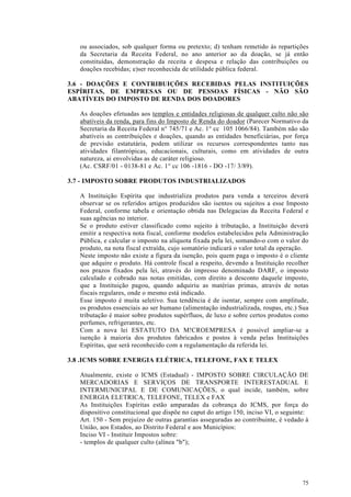 ou associados, sob qualquer forma ou pretexto; d) tenham remetido às repartições
   da Secretaria da Receita Federal, no ano anterior ao da doação, se já então
   constituídas, demonstração da receita e despesa e relação das contribuições ou
   doações recebidas; e)ser reconhecida de utilidade pública federal.

3.6 - DOAÇÕES E CONTRIBUIÇÕES RECEBIDAS PELAS INSTITUIÇÕES
ESPÍRITAS, DE EMPRESAS OU DE PESSOAS FÍSICAS - NÃO SÃO
ABATÍVEIS DO IMPOSTO DE RENDA DOS DOADORES

   As doações efetuadas aos templos e entidades religiosas de qualquer culto não são
   abatíveis da renda, para fins do Imposto de Renda do doador (Parecer Normativo da
   Secretaria da Receita Federal n° 745/71 e Ac. 1° cc 105 1066/84). Também não são
   abatíveis as contribuições e doações, quando as entidades beneficiárias, por força
   de previsão estatutária, podem utilizar os recursos correspondentes tanto nas
   atividades filantrópicas, educacionais, culturais, como em atividades de outra
   natureza, ai envolvidas as de caráter religioso.
   (Ac. CSRF/01 - 0138-81 e Ac. 1° cc 106 -1816 - DO -17/ 3/89).

3.7 - IMPOSTO SOBRE PRODUTOS INDUSTRIALIZADOS

   A Instituição Espírita que industrializa produtos para venda a terceiros deverá
   observar se os referidos artigos produzidos são isentos ou sujeitos a esse Imposto
   Federal, conforme tabela e orientação obtida nas Delegacias da Receita Federal e
   suas agências no interior.
   Se o produto estiver classificado como sujeito à tributação, a Instituição deverá
   emitir a respectiva nota fiscal, conforme modelos estabelecidos pela Administração
   Pública, e calcular o imposto na alíquota fixada pela lei, somando-o com o valor do
   produto, na nota fiscal extraída, cujo somatório indicará o valor total da operação.
   Neste imposto não existe a figura da isenção, pois quem paga o imposto é o cliente
   que adquire o produto. Há controle fiscal a respeito, devendo a Instituição recolher
   nos prazos fixados pela lei, através do impresso denominado DARF, o imposto
   calculado e cobrado nas notas emitidas, com direito a desconto daquele imposto,
   que a Instituição pagou, quando adquiriu as matérias primas, através de notas
   fiscais regulares, onde o mesmo está indicado.
   Esse imposto é muita seletivo. Sua tendência é de isentar, sempre com amplitude,
   os produtos essenciais ao ser humano (alimentação industrializada, roupas, etc.) Sua
   tributação é maior sobre produtos supérfluos, de luxo e sobre certos produtos como
   perfumes, refrigerantes, etc.
   Com a nova lei ESTATUTO DA M!CROEMPRESA é possível ampliar-se a
   isenção à maioria dos produtos fabricados e postos à venda pelas Instituições
   Espíritas, que será reconhecido com a regulamentação da referida lei.

3.8 .ICMS SOBRE ENERGIA ELÉTRICA, TELEFONE, FAX E TELEX

   Atualmente, existe o ICMS (Estadual) - IMPOSTO SOBRE CIRCULAÇÃO DE
   MERCADORIAS E SERVIÇOS DE TRANSPORTE INTERESTADUAL E
   INTERMUNICIPAL E DE COMUNICAÇÕES, o qual incide, também, sobre
   ENERGIA ELETRICA, TELEFONE, TELEX e FAX
   As Instituições Espíritas estão amparadas da cobrança do ICMS, por força do
   dispositivo constitucional que dispõe no caput do artigo 150, inciso VI, o seguinte:
   Art. 150 - Sem prejuízo de outras garantias asseguradas ao contribuinte, é vedado à
   União, aos Estados, ao Distrito Federal e aos Municípios:
   Inciso VI - Instituir Impostos sobre:
   - templos de qualquer culto (alínea "b");




                                                                                    75
 