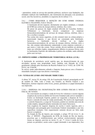 - patrimônio, renda ou serviço dos partidos políticos, inclusive suas fundações, das
   entidades sindicais dos trabalhadores, das instituições de educação e de assistência
   social, sem fins lucrativos, atendidos os requisitos da lei (alínea "c").

   3.8.1 - COMO REQUERER A ISENÇÃO DO ICMS SOBRE ENERGIA
   ELÉTRICA TELEFONE, FAX E TELEX
          A Instituição deverá requerer, diretamente aos órgãos estaduais, a isenção
          do ICMS nas contas de energia elétrica, telefone, fax e telex.
          De posse do parecer do órgão estadual (Divisão de Consultas Jurídico-
          Tributárias)     a    Instituição   deverá     comparecer      às    empresas
          fornecedoras/prestadoras de serviços de energia elétrica, telefone, telex e
          fax e averbar a isenção.
          Nas contas dos meses seguintes, já não constará mais na coluna própria o
          mencionado imposto, o que deverá ser constatado pela Instituição.
          Inclusive,     a    Instituição    deverá    verificar    se      os   órgãos
          fornecedores/prestadores de serviços de energia elétrica, telefone, telex e
          fax, não estejam indevidamente cadastrando a como empresa comercial, o
          que onera o valor das contas. Nesse sentido, deverá também ser pleiteado
          junto aos referidos órgãos, enquadramento idêntico às pessoas físicas, pois
          as Instituições Espíritas são dedicadas à prática da caridade, nada cobrando
          pelos seus serviços.

3.9 - IMPOSTO SOBRE A PROPRIEDADE TERRITORIAL RURAL (I.T.R.)

   A Instituição de assistência social espírita que, no desenvolvimento de suas
   atividades, possua uma propriedade rural, também está liberada do I.T.R,
   geralmente cobrado pela Secretaria da Receita Federal Lei n° 8.022, de 12/04/ 90,
   D.O.U. de 13/04/90.
   Se estiver sendo indevidamente cobrado o Imposto, basta provar com o Estatuto a
   imunidade (isenção) a que tem direito a instituição.

3.10 - VENDAS DE LIVRO -IMUNIDADE TRIBUTÁRIA

   A alínea "d", inciso VI, do artigo 150, da Constituição Federal, promulgada em 05
   de outubro de 1988, veda a União, aos Estados, ao Distrito Federal e aos
   Municípios, instituir impostos sobre livros, jornais, periódicos e o papel destinado à
   sua impressão.

   3.10.1 - DISPENSA DA ESCRITURAÇÃO DOS LIVROS FISCAIS E NOTA
   FISCAL DE VENDA
          Se o movimento na compra e venda de livros for volumoso e ocorrer alguma
          exigência da escrita no âmbito do Governo Estadual onde estiver instalado o
          Centro ou Instituição Espírita, poderá ser requerida a dispensa de livros
          fiscais e emissão de notas de venda autenticadas. Por motivo de organização
          e controle financeiro, a cargo da Tesouraria, poderá ser emitida uma nota de
          venda simples, tipograficamente numerada sem maior burocracia.
          Esta exigência de requerer dispensa de escrita é muito rigorosa, pois a
          Instituição está protegida pela Constituição Federal (imunidade) e por leis
          específicas (isenção). Este requerimento somente deverá ser feito onde
          houver a exigência.
          No Estado do Rio de Janeiro, por exemplo, o artigo 193 do Livro 11, do
          Dec. n° 8050/85 - Regulamento do ICM, do Estado do Rio de Janeiro,
          preceitua que o estabelecimento que realizar exclusivamente operação
          imune ao imposto, prevista no inciso 11, art. 7°, Livro I (saída de livro,
          jornais ou periódico, assim como o papel destinado à sua impressão), fica




                                                                                      76
 