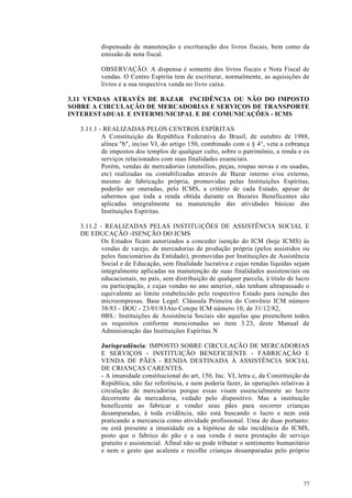 dispensado de manutenção e escrituração dos livros fiscais, bem como da
          emissão de nota fiscal.

          OBSERVAÇÃO: A dispensa é somente dos livros fiscais e Nota Fiscal de
          vendas. O Centro Espírita tem de escriturar, normalmente, as aquisições de
          livros e a sua respectiva venda no livro caixa.

3.11 VENDAS ATRAVÉS DE BAZAR INCIDÊNCIA OU NÃO DO IMPOSTO
SOBRE A CIRCULAÇÃO DE MERCADORIAS E SERVIÇOS DE TRANSPORTE
INTERESTADUAL E INTERMUNICIPAL E DE COMUNICAÇÕES - ICMS

   3.11.1 - REALIZADAS PELOS CENTROS ESPÍRITAS
           A Constituição da República Federativa do Brasil, de outubro de 1988,
           alínea "b", inciso VI, do artigo 150, combinado com o § 4°, veta a cobrança
           de impostos dos templos de qualquer culto, sobre o patrimônio, a renda e os
           serviços relacionados com suas finalidades essenciais.
           Porém, vendas de mercadorias (utensílios, peças, roupas novas e ou usadas,
           etc) realizadas ou contabilizadas através de Bazar interno e/ou externo,
           mesmo de fabricação própria, promovidas pelas Instituições Espíritas,
           poderão ser oneradas, pelo ICMS, a critério de cada Estado, apesar de
           sabermos que toda a renda obtida durante os Bazares Beneficentes são
           aplicadas integralmente na manutenção das atividades básicas das
           Instituições Espíritas.

   3.11.2 - REALIZADAS PELAS INSTITUiÇÕES DE ASSISTÊNCIA SOCIAL E
   DE EDUCAÇÃO -ISENÇÃO DO ICMS
           Os Estados ficam autorizados a conceder isenção do ICM (hoje ICMS) às
           vendas de varejo, de mercadorias de produção própria (pelos assistidos ou
           pelos funcionários da Entidade), promovidas por Instituições de Assistência
           Social e de Educação, sem finalidade lucrativa e cujas rendas líquidas sejam
           integralmente aplicadas na manutenção de suas finalidades assistenciais ou
           educacionais, no país, sem distribuição de qualquer parcela, à titulo de lucro
           ou participação, e cujas vendas no ano anterior, não tenham ultrapassado o
           equivalente ao limite estabelecido pelo respectivo Estado para isenção das
           microempresas. Base Legal: Cláusula Primeira do Convênio ICM número
           38/83 - DOU - 23/01/83Ato Cotepe ICM número 10, de 31/12/82,
           0BS.: Instituições de Assistência Sociais são aquelas que preenchem todos
           os requisitos conforme mencionadas no item 3.23, deste Manual de
           Administração das Instituições Espíritas. N

          Jurisprudência: IMPOSTO SOBRE CIRCULAÇÃO DE MERCADORIAS
          E SERVIÇOS - INSTITUIÇÃO BENEFICIENTE - FABRICAÇÃO E
          VENDA DE PÃES - RENDA DESTINADA À ASSISTÊNCIA SOCIAL
          DE CRIANÇAS CARENTES.
          - A imunidade constitucional do art, 150, Inc. VI, letra c, da Constituição da
          República, não faz referência, e nem poderia fazer, às operações relativas à
          circulação de mercadorias porque essas visam essencialmente ao lucro
          decorrente da mercadoria, vedado pelo dispositivo. Mas a instituição
          beneficente ao fabricar e vender seus pães para socorrer crianças
          desamparadas, à toda evidência, não está buscando o lucro e nem está
          praticando a mercancia como atividade profissional. Uma de duas portanto:
          ou está presente a imunidade ou a hipótese de não incidência do ICMS,
          posto que o fabrico do pão e a sua venda é mera prestação de serviço
          gratuito e assistencial. Afinal não se pode tributar o sentimento humanitário
          e nem o gesto que acalenta e recolhe crianças desamparadas pelo próprio




                                                                                      77
 