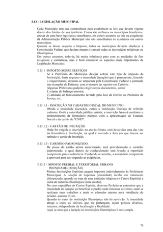 3.13 - LEGISLAÇÃO MUNICIPAL

   Cada Município tem sua competência para estabelecer as leis que devem vigorar
   dentro dos limites de seu território. Como são milhares os municípios brasileiros,
   apesar de uma base legislativa semelhante, em certos assuntos as leis ou exigências
   da Administração Pública Municipal não são semelhantes às existentes em outros
   municípios.
   Quando se disser respeito a Imposto, todos os municípios deverão obedecer à
   Constituição Federal que declara imunes (isentas) todas as instituições religiosas ou
   filantrópicas.
   Em outros assuntos, todavia, há muita tolerância para com as entidades de fins
   religiosos e caritativas, mas é bom enumerar os aspectos mais Importantes da
   Legislação Municipal.

   3.13.1 -IMPOSTO SOBRE SERVIÇOS
           Se a Prefeitura do Município desejar cobrar este tipo de imposto da
           Instituição, basta requerer a imunidade (isenção) que é permanente, fazendo
           o requerimento, dizendo-se amparada pela Constituição Federal e juntando
           um exemplar do Estatuto, com o número do registro em Cartório.
           Algumas Prefeituras poderão exigir outros documentos, como:
           1) cópias do balanço anterior;
           2) atestado de funcionamento lavrado pelo Juiz de Direito ou Promotor de
           Justiça, etc.

   3.13.1.1 - INSCRIÇÃO NO CADASTRO FISCAL DO MUNICIPIO
           Obtida a imunidade (isenção), estará a Instituição liberada de referido
           cadastro. Onde a autoridade pública insistir, a inscrição far-se-á mediante o
           preenchimento de formulário próprio, com a apresentação do Estatuto
           Social e do cartão do "CNPJ".

   3.13.1.2 - CARTÃO DE INSCRIÇÃO
           Onde for exigida a inscrição, no ato da feitura, será devolvida uma das vias
           do formulário à Instituição, na qual é marcada a data em que devera ser
           retirado o cartão de inscrição.

   3.13.1.3 - CARIMBO PADRONIZADO
           De posse do cartão acima mencionado, será providenciado o carimbo
           padronizado, o qual depois de confeccionado será levado à repartição
           competente para conferência. Conferido o carimbo, a autoridade competente
           a aprovará para uso segundo as exigências.

   3.13.2 - IMPOSTO PREDIAL E TERRITORIAL URBANO
             IMUNIDADE (ISENÇÃO)
           Muitas Instituições Espíritas pagam impostos indevidamente às Prefeituras
           Municipais. A isenção de impostos (imunidade) recebe um tratamento
           diferenciado, quando se trata de uma entidade religiosa (o Centro Espírita) e
           outra de natureza filantrópica (uma creche).
           No caso específico do Centro Espírita, diversas Prefeituras entendem que a
           imunidade de isenção só beneficia o prédio onde funciona o Centro, onde se
           realizam seus trabalhos e mais os cômodos anexos para residência do
           zelador, quando existe.
           Quando se tratar de instituição filantrópica não há restrição. A imunidade
           atinge a todos os imóveis que lhe pertençam, sejam prédios diversos,
           terrenos, independente da localização e finalidade.
           Aqui se nota que a isenção às instituições filantrópicas é mais ampla.




                                                                                     79
 