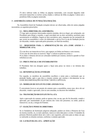 2ª) deve rubricar todas as folhas ou páginas numeradas, com exceção daquelas onde
          estiverem transcritos os termos acima citados e rubricar da folha ou página 2 (dois) até a
          penúltima folha ou página numerada.

3 - ASSEMBLÉIA GERAL DE FUNDAÇÃO (CRIAÇÃO)

        Na Assembléia Geral de Fundação (criação) devem ser observadas, além de outras julgadas
necessárias, as seguintes prescrições:

          3.1 - MESA DIRETORA DA ASSEMBLÉIA
          1ª) logo após as pessoas interessadas estarem reunidas, deve-se eleger, por aclamação, um
          Presidente para dirigir a reunião, o qual convidará um ou dois secretários auxiliares para
          secretariarem os trabalhos. Sugere-se dois secretários, pois, enquanto um faz anotações do
          que ocorre na assembléia o outro irá elaborando a ata no livro (a ata de fundação precisa
          ser discutida, votada e aprovada pelos presentes, no final da reunião);

          3.2 - REQUISITOS PARA A APRESENTAÇÃO DA ATA (VIDE ANEXO 3 -
          MODELO DE ATA)

          2ª) a ata deve ser transcrita no livro, sem espaços ou linhas em branco e sem rasuras;
          3ª) no caso de erros deve-se escrever "digo" e colocar as palavras certas; e
          4ª) as datas e números devem ser colocados também por extenso, inclusive quando se fizer
          referência ao ano.

          3.3 - PRECE INICIAL E DE ENCERRAMENTO

          O Presidente fará (ou designar quem o faça) uma prece no início e no término dos
          trabalhos.

          3.4 - DENOMINAÇÃO DA ENTIDADE

          Em seguida, os membros da assembléia escolhem o nome para a instituição que se
          pretende fundar, após o que deve o mesmo constar, por extenso e devidamente na ata
          (VIDE RECOMENDAÇÕES NO ITEM 7 DESTE CAPÍTULO).

          3.5 - MODELOS DE ESTATUTO (VIDE ANEXOS 5 E 6)

          É conveniente levar-se um projeto de estatuto para a assembléia; nesse caso, deve ele ser
          discutido, votado e aprovado, com ou sem emendas, no decorrer dos trabalhos.

          3.6 - TRANSCRIÇÃO DO ESTATUTO NA ATA

          Após a aprovação do estatuto, pode-se apenas citar, na ata, que ele foi discutido, votado e
          aprovado, por unanimidade ou por maioria dos votos dos presentes; ou então, pode-se
          transcrever, na ata, a íntegra do Estatuto.

          3.7 - ELEIÇÃO E POSSE DA DIRETORIA

          Se os fundadores da Instituição julgarem adequado, poderá ser eleita a Diretoria da Casa
          na mesma reunião, ou, se mais oportuno, marca-se outra data para o evento. O mandato da
          primeira Diretoria poderá durar até o mês e ano seguintes, previstos para as datas em que
          se realizarão as eleições normais, conforme o estatuto aprovado.

          3.8 - LAVRATURA DA ATA - APROVAÇÃO




                                                                                                   8
 
