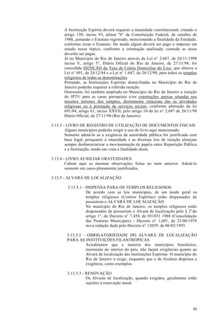A Instituição Espírita deverá requerer a imunidade constitucional, citando o
       artigo 150, inciso VI, alínea "b" da Constituição Federal, de outubro de
       1988, juntando o Estatuto registrado, mencionando a finalidade da Entidade,
       conforme rezar o Estatuto. De modo algum deverá ser pago o imposto em
       estudo nesse tópico, conforme a orientação analisada; contudo as taxas
       deverão ser pagas.
       Já no Município do Rio de Janeiro através da Lei n° 2.687, de 26/11/1998
       inciso V, artigo 5°, Diário Oficial do Rio de Janeiro, de 27/11/98, foi
       concedida ISENÇÃO da Taxa de Coleta Domiciliar do Lixo, que alterou a
       Lei n° 691, de 24/12/84 e a Lei n° 1.647, de 26/12/90, para todos os templos
       religiosos de todas as denominações.
       Portando, as Instituições Espíritas domiciliadas no Município do Rio de
       Janeiro poderão requerer a referida isenção.
       Outrossim, foi também ampliada no Município do Rio de Janeiro a isenção
       do IPTU para as casas paroquiais e/ou construções anexas situadas nos
       mesmos terrenos dos templos, diretamente relaciona das às atividades
       religiosas ou à prestação de serviços sociais, conforme alteração da lei
       691/84, artigo 61, inciso XXVII, pelo artigo 10 da lei n° 2.687 de 26/11/98
       Diário Oficial, de 27/11/98 (Rio de Janeiro).

3.13.3 - LIVRO DE REGISTRO DE UTILIZAÇÃO DE DOCUMENTOS FISCAIS
        Alguns municípios poderão exigir o uso do livro aqui mencionado.
        Somente adotá-lo se a exigência da autoridade pública for justificada com
        base legal, porquanto a imunidade e as diversas leis de isenção almejam
        sempre desburocratizar a movimentação de papéis entre Repartição Pública
        e a Instituição, tendo em vista a finalidade desta.

3.13.4 - LIVRO AUXILIAR GRATUIDADES
        Cabem aqui as mesmas observações feitas no item anterior. Adotá-lo
        somente em casos plenamente justificados.

3.13.5 - ALVARÁ DE LOCALIZAÇÃO

         3.13.5.1 - DISPENSA PARA OS TEMPLOS RELIGIOSOS
                    De acordo com as leis municipais, de um modo geral os
                    templos religiosos (Centros Espíritas) estão dispensados de
                    possuírem o ALVARÁ DE LOCALIZAÇÃO.
                    No município do Rio de Janeiro, os templos religiosos estão
                    dispensados de possuírem o Alvará de localização pelo § 2°do
                    artigo 1°, do Decreto n° 7.458, de 031031 1988 (Consolidação
                    das Posturas Municipais) - Decreto n° 1,601, de 21/06/1978
                    nova redação dada pelo Decreto n° 12059, de 06/02/1993.

        3.13.5.2 - OBRIGATORIEDADE DO ALVARÁ DE LOCALIZAÇÃO
        PARA AS INSTITUIÇÕES FILANTRÓPICAS
                  Acreditamos que a maioria dos municípios brasileiros,
                  mormente do interior do país, não façam exigências quanto ao
                  Alvará de localização das Instituições Espíritas. O município do
                  Rio de Janeiro o exige, enquanto que o de Goiânia dispensa a
                  exigência, como exemplos.

        3.13.5.3 - RENOVAÇÃO
                   Os Alvarás de localização, quando exigidos, geralmente estão
                   sujeitos à renovação anual.




                                                                                80
 