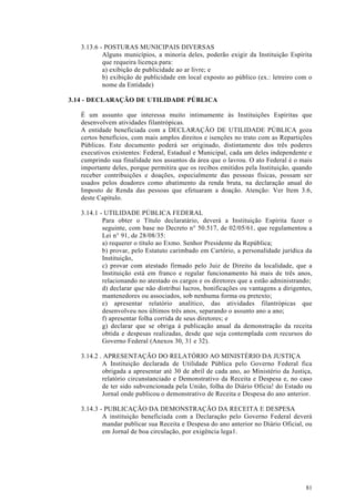 3.13.6 - POSTURAS MUNICIPAIS DIVERSAS
           Alguns municípios, a minoria deles, poderão exigir da Instituição Espírita
           que requeira licença para:
           a) exibição de publicidade ao ar livre; e
           b) exibição de publicidade em local exposto ao público (ex.: letreiro com o
           nome da Entidade)

3.14 - DECLARAÇÃO DE UTILIDADE PÚBLICA

   É um assunto que interessa muito intimamente às Instituições Espíritas que
   desenvolvem atividades filantrópicas.
   A entidade beneficiada com a DECLARAÇÃO DE UTILIDADE PÚBLICA goza
   certos benefícios, com mais amplos direitos e isenções no trato com as Repartições
   Públicas. Este documento poderá ser originado, distintamente dos três poderes
   executivos existentes: Federal, Estadual e Municipal, cada um deles independente e
   cumprindo sua finalidade nos assuntos da área que o lavrou. O ato Federal é o mais
   importante deles, porque permitira que os recibos emitidos pela Instituição, quando
   receber contribuições e doações, especialmente das pessoas físicas, possam ser
   usados pelos doadores como abatimento da renda bruta, na declaração anual do
   Imposto de Renda das pessoas que efetuaram a doação. Atenção: Ver Item 3.6,
   deste Capítulo.

   3.14.1 - UTILIDADE PÚBLICA FEDERAL
           Para obter o Título declaratário, deverá a Instituição Espírita fazer o
           seguinte, com base no Decreto n° 50.517, de 02/05/61, que regulamentou a
           Lei n° 91, de 28/08/35:
           a) requerer o título ao Exmo. Senhor Presidente da República;
           b) provar, pelo Estatuto carimbado em Cartório, a personalidade jurídica da
           Instituição,
           c) provar com atestado firmado pelo Juiz de Direito da localidade, que a
           Instituição está em franco e regular funcionamento há mais de três anos,
           relacionando no atestado os cargos e os diretores que a estão administrando;
           d) declarar que não distribui lucros, bonificações ou vantagens a dirigentes,
           mantenedores ou associados, sob nenhuma forma ou pretexto;
           e) apresentar relatório analítico, das atividades filantrópicas que
           desenvolveu nos últimos três anos, separando o assunto ano a ano;
           f) apresentar folha corrida de seus diretores; e
           g) declarar que se obriga à publicação anual da demonstração da receita
           obtida e despesas realizadas, desde que seja contemplada com recursos do
           Governo Federal (Anexos 30, 31 e 32).

   3.14.2 . APRESENTAÇÃO DO RELATÓRIO AO MINISTÉRIO DA JUSTIÇA
           A Instituição declarada de Utilidade Pública pelo Governo Federal fica
           obrigada a apresentar até 30 de abril de cada ano, ao Ministério da Justiça,
           relatório circunstanciado e Demonstrativo da Receita e Despesa e, no caso
           de ter sido subvencionada pela União, folha do Diário Oficia! do Estado ou
           Jornal onde publicou o demonstrativo de Receita e Despesa do ano anterior.

   3.14.3 - PUBLICAÇÃO DA DEMONSTRAÇÃO DA RECEITA E DESPESA
           A instituição beneficiada com a Declaração pelo Governo Federal deverá
           mandar publicar sua Receita e Despesa do ano anterior no Diário Oficial, ou
           em Jornal de boa circulação, por exigência lega1.




                                                                                     81
 
