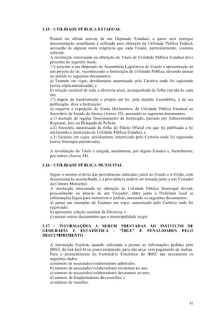 3.15 - UTILIDADE PÚBLICA ESTADUAL

   Poderá ser obtida através de um Deputado Estadual, a quem será entregue
   documentação semelhante à utilizada para obtenção da Utilidade Pública Federal,
   acrescida de alguma outra exigência que cada Estado, particularmente, costuma
   solicitar.
   A instituição interessada na obtenção do Titulo de Utilidade Pública Estadual deve
   proceder do seguinte modo:
   1°) solicitar a um Deputado da Assembléia Legislativa do Estado a apresentação de
   um projeto de lei, reconhecendo a Instituição de Utilidade Pública, devendo anexar
   no pedido os seguintes documentos:
   a) Estatuto em vigor, devidamente autenticado pelo Cartório onde foi registrado
   (serve cópia autenticada); e
   b) relação nominal de toda a diretoria atual, acompanhada da folha corrida de cada
   um.
   2°) depois de transformado o projeto em lei, pela aludida Assembléia, e de sua
   publicação, deve a Instituição:
   a) requerer a expedição do Titulo Declaratório de Utilidade Pública Estadual ao
   Secretário de Estado da Justiça (Anexo 33), anexando os seguintes documentos:
   a.1) atestado de regular funcionamento da Instituição, passado por Administrador
   Regional, Juiz ou Delegado de Polícia:
   a.2) fotocópia autenticada da folha do Diário Oficial em que foi publicada a lei
   declarando a instituição de Utilidade Pública Estadual, e
   a.3) Estatuto em vigor, devidamente autenticado pelo Cartório onde foi registrado
   (serve fotocópia autenticada).

   A revalidação do Titulo é exigida, anualmente, por alguns Estados e, bienalmente,
   por outros (Anexo 34).

3.16 - UTILIDADE PÚBLICA MUNICIPAL

   Segue o mesmo critério das providências indicadas junto ao Estado e à União, com
   documentação assemelhada, e a providência poderá ser tomada junto a um Vereador
   da Câmara Municipal.
   A instituição interessada na obtenção da Utilidade Pública Municipal deverá,
   pessoalmente ou através de um Vereador, obter junto à Prefeitura local as
   informações legais para instruírem o pedido, anexando os seguintes documentos:
   a) juntar um exemplar do Estatuto em vigor, autenticado pelo Cartório onde foi
   registrado;
   b) apresentar relação nominal da Diretoria; e
   c) anexar outros documentos que a municipalidade exigir.

3.17 - INFORMAÇÕES A SEREM PRESTADAS AO INSTITUTO DE
GEOGRAFIA E ESTATÍSTICA - "IBGE" E PENALIDADES PELO
DESCUMPRIMENTO

   A Instituição Espírita, quando solicitada a prestar as informações pedidas pelo
   IBGE, deverá fazê-la no prazo estipulado, para não arcar com pagamento de multas.
   Para o preenchimento do Formulário Estatístico do IBGE são necessários os
   seguintes dados:
   a) número de associados/colaboradores admitidos;
   b) número de associados/colaboradores existentes no ano:
   c) número de associados/colaboradores desistentes no ano;
   d) número de freqüentadores das reuniões; e
   e) número de reuniões.




                                                                                  82
 
