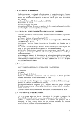 3.18 - REFORMA DE ESTATUTO

   Todas as vezes que a Instituição reformar, parcial ou integralmente, o seu Estatuto,
   após entrar em vigor a reforma, deverá enviar um exemplar atualizado (mesmo em
   xerox), aos diversos órgãos públicos ou privados com os quais esteja relacionada,
   por exemplo:
   a) Conselho Nacional de Assistência Social (CNAS),
   b) Ministério da Justiça;
   c) estabelecimentos bancários;
   d) repartições Públicas diversas, em qualquer nível, a que esteja ligada a instituição;
   e) outros órgãos de natureza pública ou privada.

3.19 - MUDANÇA DE DENOMINAÇÃO, ATIVIDADE OU ENDEREÇO

   Além das providências acima indicadas, deverá a instituição atender o disposto nos
   itens abaixo:
   a) Cadastro Nacional da Pessoa Jurídica (CNPJ).
   Procurar as Agências ou Delegacias da Receita Federal e preencher a FICHA DE
   ALTERAÇÃO DO CNPJ;
   b) Cadastro Fiscal do Estado. Preencher os formulários nos Estados que os
   exigirem;
   c) Cadastro Fiscal do Município. Não são muitos os municípios que o exigem, mas
   onde for solicitado, deverão ser preenchidos os impressos adequados:
   d) Carimbos Padronizados. adequá-los, nos órgãos acima mencionados que os
   exigirem, as modificações efetuadas pela instituição, providenciando a confecção
   de novos carimbos; e
   e) no tocante a mudança de denominação, se a instituição mantiver empregados,
   deverá estabelecer um contato sobre a alteração com o Banco Depositário do Fundo
   de Garantia por Tempo de Serviço (FGTS) e também com o "INSS", na parte
   referente à Previdência Social.

3.20 - TAXAS

   CONVÊM ESCLARECER QUE O TRIBUTO É COMPOSTO DE

   1 - Impostos
   2 - Taxas
   3 - Contribuição de Melhoria
   Como as informações relacionadas com os impostos já foram prestadas,
   compete.nos oferecer esclarecimentos sobre as Taxas.

   A imunidade (isenção) abrange apenas os impostos, estando excluídas as taxas, que
   poderão ser cobradas pelas Repartições Públicas.
   Um exemplo esclarece o assunto, Se a Prefeitura Municipal liberar o Imposto
   Predial, mas quiser cobrar a Taxe de Serviços Urbanos sobre o imóvel, assiste-lhe o
   direito de fazê-lo.
   Na esfera federal, estadual e municipal pode ocorrer a Isenção mesmo de taxas.

3.21 - CONTRIBUIÇÃO DE MELHORIA

   Se a Prefeitura Municipal lançar Contribuição de Melhoria, o Centro e/ou
   Instituição Espírita não estarão imunes (isentas) da mencionada contribuição.
   Todavia, é sempre interessante verificar se a cobrança está protegida em lei
   municipal, se não existem outras leis ou decretos isentando de referidas
   contribuições as entidades religiosas e/ou caritativas.




                                                                                       83
 
