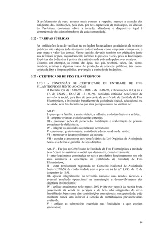 O asfaltamento de ruas, assunto mais comum a respeito, merece a atenção dos
   dirigentes das Instituições, pois eles, por leis específicas de município, ou decisão
   da Prefeitura, costumam obter a isenção, aliando-se o dispositivo legal à
   compreensão dos administradores de cada comunidade.

3.22 - TARIFAS PÚBLICAS

   As instituições deverão verificar se os órgãos fornecedores prestadores de serviços
   públicos não estejam indevidamente cadastrando-as como empresas comerciais, o
   que onera o valor das contas. Nesse sentido, deverão também ser pleiteados junto
   aos referidos órgãos, enquadramento idêntico às pessoas físicas, pois as Instituições
   Espíritas são dedicadas à prática da caridade nada cobrando pelos seus serviços.
   Citamos um exemplo, as contas de: água, luz, gás, telefone, telex, fax, como,
   também, relativo a algumas taxas de prestação de serviços públicos, tais como:
   coleta de lixo e limpeza pública, prevenção e extinção de incêndios.

3.23 - CERTIFICADO DE FINS FILANTRÓPICOS

   3.23.1 - CONCESSÃO OE CERTIFICADO DE ENTIDADE DE FINS
   FILANTRÓPICOS JUNTO AO CNAS
          O Decreto 752 de 16/02/93 - DOU - de 17/02/93, e Resoluções nO(s) 46 e
          47, do CNAS - DOU de 131 07/94, considera entidade beneficente de
          assistência social, para fins de concessão de certificado de Entidade de Fins
          Filantrópicos, a instituição beneficente de assistência social, educacional ou
          de saúde, sem fins lucrativos que atua precipuamente no sentido de:

          Art.1°:
          I - proteger a família, a maternidade, a infância, a adolescência e a velhice;
          II - amparar crianças e adolescentes carentes;
          III - promover ações de prevenção, habilitação e reabilitação de pessoas
          portadoras de deficiência;
          IV - integrar os assistidos ao mercado de trabalho;
          V - promover, gratuitamente, assistência educacional ou de saúde;
          VI - promover o desenvolvimento da cultura;
          VII - atender e assessorar aos beneficiários da Lei Orgânica da Assistência
          Social e a defesa e garantia de seus direitos.

          Art, 2° - Faz jus ao Certificado de Entidade de Fins Filantrópicos a entidade
          beneficente de assistência social que demonstre, cumulativamente:
          I - estar legalmente constituída no país e em efetivo funcionamento nos três
          anos anteriores à solicitação do Certificado de Entidade de Fins
          Filantrópicos;
          II - estar previamente registrada no Conselho Nacional de Assistência
          Social (CNAS), de conformidade com o previsto na lei n° 1.493, de 13 de
          dezembro de 1951;
          III- aplicar integralmente no território nacional suas rendas, recursos e
          eventual resultado operacional na manutenção e desenvolvimento dos
          objetivos institucionais;
          IV - aplicar anualmente pelo menos 20% (vinte por cento) da receita bruta
          proveniente da venda de serviços e de bens não integrantes do ativo
          Imobilizado, bem como das contribuições operacionais, em gratuidade, cujo
          montante nunca será inferior à isenção de contribuições previdenciárias
          usufruída;
          V - aplicar as subvenções recebidas nas finalidades a que estejam
          vinculadas;




                                                                                     84
 