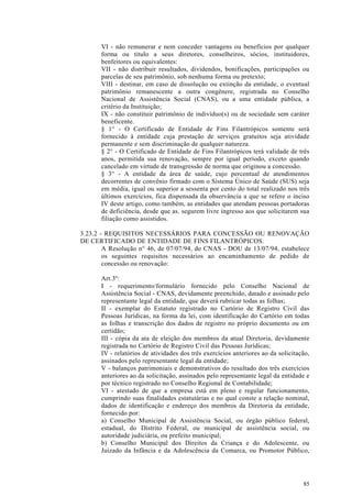 VI - não remunerar e nem conceder vantagens ou benefícios por qualquer
       forma ou titulo a seus diretores, conselheiros, sócios, instituidores,
       benfeitores ou equivalentes:
       VII - não distribuir resultados, dividendos, bonificações, participações ou
       parcelas de seu patrimônio, sob nenhuma forma ou pretexto;
       VIII - destinar, em caso de dissolução ou extinção da entidade, o eventual
       patrimônio remanescente a outra congênere, registrada no Conselho
       Nacional de Assistência Social (CNAS), ou a uma entidade pública, a
       critério da Instituição;
       IX - não constituir patrimônio de indivíduo(s) ou de sociedade sem caráter
       beneficente.
       § 1° - O Certificado de Entidade de Fins Filantrópicos somente será
       fornecido à entidade cuja prestação de serviços gratuitos seja atividade
       permanente e sem discriminação de qualquer natureza.
       § 2° - O Certificado de Entidade de Fins Filantrópicos terá validade de três
       anos, permitida sua renovação, sempre por igual período, exceto quando
       cancelado em virtude de transgressão de norma que originou a concessão.
       § 3° - A entidade da área de saúde, cujo percentual de atendimentos
       decorrentes de convênio firmado com o Sistema Único de Saúde (SUS) seja
       em média, igual ou superior a sessenta por cento do total realizado nos três
       últimos exercícios, fica dispensada da observância a que se refere o inciso
       IV deste artigo, como também, as entidades que atendam pessoas portadoras
       de deficiência, desde que as. segurem livre ingresso aos que solicitarem sua
       filiação como assistidos.

3.23.2 - REQUISITOS NECESSÁRIOS PARA CONCESSÃO OU RENOVAÇÃO
DE CERTIFICADO DE ENTIDADE DE FINS FILANTRÓPICOS.
        A Resolução n° 46, de 07/07/94, do CNAS - DOU de 13/07/94, estabelece
        os seguintes requisitos necessários ao encaminhamento de pedido de
        concessão ou renovação:

       Art.3º:
       I - requerimento/formulário fornecido pelo Conselho Nacional de
       Assistência Social - CNAS, devidamente preenchido, datado e assinado pelo
       representante legal da entidade, que deverá rubricar todas as folhas;
       II - exemplar do Estatuto registrado no Cartório de Registro Civil das
       Pessoas Jurídicas, na forma da lei, com identificação do Cartório em todas
       as folhas e transcrição dos dados de registro no próprio documento ou em
       certidão;
       III - cópia da ata de eleição dos membros da atual Diretoria, devidamente
       registrada no Cartório de Registro Civil das Pessoas Jurídicas;
       IV - relatórios de atividades dos três exercícios anteriores ao da solicitação,
       assinados pelo representante legal da entidade;
       V - balanços patrimoniais e demonstrativos do resultado dos três exercícios
       anteriores ao da solicitação, assinados pelo representante legal da entidade e
       por técnico registrado no Conselho Regional de Contabilidade;
       VI - atestado de que a empresa está em pleno e regular funcionamento,
       cumprindo suas finalidades estatutárias e no qual conste a relação nominal,
       dados de identificação e endereço dos membros da Diretoria da entidade,
       fornecido por:
       a) Conselho Municipal de Assistência Social, ou órgão público federal,
       estadual, do Distrito Federal, ou municipal de assistência social, ou
       autoridade judiciária, ou prefeito municipal;
       b) Conselho Municipal dos Direitos da Criança e do Adolescente, ou
       Juizado da Infância e da Adolescência da Comarca, ou Promotor Público,




                                                                                   85
 