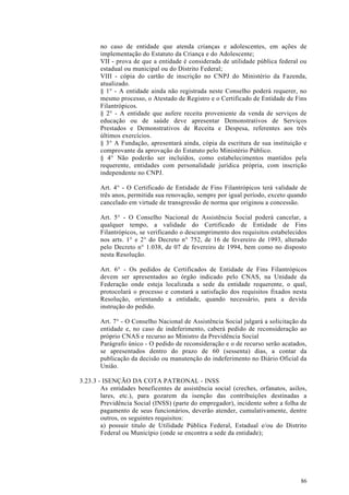 no caso de entidade que atenda crianças e adolescentes, em ações de
       implementação do Estatuto da Criança e do Adolescente;
       VII - prova de que a entidade é considerada de utilidade pública federal ou
       estadual ou municipal ou do Distrito Federal;
       VIII - cópia do cartão de inscrição no CNPJ do Ministério da Fazenda,
       atualizado.
       § 1° - A entidade ainda não registrada neste Conselho poderá requerer, no
       mesmo processo, o Atestado de Registro e o Certificado de Entidade de Fins
       Filantrópicos.
       § 2° - A entidade que aufere receita proveniente da venda de serviços de
       educação ou de saúde deve apresentar Demonstrativos de Serviços
       Prestados e Demonstrativos de Receita e Despesa, referentes aos três
       últimos exercícios.
       § 3° A Fundação, apresentará ainda, cópia da escritura de sua instituição e
       comprovante da aprovação do Estatuto pelo Ministério Público.
       § 4° Não poderão ser incluídos, como estabelecimentos mantidos pela
       requerente, entidades com personalidade jurídica própria, com inscrição
       independente no CNPJ.

       Art. 4° - O Certificado de Entidade de Fins Filantrópicos terá validade de
       três anos, permitida sua renovação, sempre por igual período, exceto quando
       cancelado em virtude de transgressão de norma que originou a concessão.

       Art. 5° - O Conselho Nacional de Assistência Social poderá cancelar, a
       qualquer tempo, a validade do Certificado de Entidade de Fins
       Filantrópicos, se verificando o descumprimento dos requisitos estabelecidos
       nos arts. 1° e 2° do Decreto n° 752, de 16 de fevereiro de 1993, alterado
       pelo Decreto n° 1.038, de 07 de fevereiro de 1994, bem como no disposto
       nesta Resolução.

       Art. 6° - Os pedidos de Certificados de Entidade de Fins Filantrópicos
       devem ser apresentados ao órgão indicado pelo CNAS, na Unidade da
       Federação onde esteja localizada a sede da entidade requerente, o qual,
       protocolará o processo e constará a satisfação dos requisitos fixados nesta
       Resolução, orientando a entidade, quando necessário, para a devida
       instrução do pedido.

       Art. 7° - O Conselho Nacional de Assistência Social julgará a solicitação da
       entidade e, no caso de indeferimento, caberá pedido de reconsideração ao
       próprio CNAS e recurso ao Ministro da Previdência Social
       Parágrafo único - O pedido de reconsideração e o de recurso serão acatados,
       se apresentados dentro do prazo de 60 (sessenta) dias, a contar da
       publicação da decisão ou manutenção do indeferimento no Diário Oficial da
       União.

3.23.3 - ISENÇÃO DA COTA PATRONAL - INSS
        As entidades beneficentes de assistência social (creches, orfanatos, asilos,
        lares, etc.), para gozarem da isenção das contribuições destinadas a
        Previdência Social (INSS) (parte do empregador), incidente sobre a folha de
        pagamento de seus funcionários, deverão atender, cumulativamente, dentre
        outros, os seguintes requisitos:
        a) possuir titulo de Utilidade Pública Federal, Estadual e/ou do Distrito
        Federal ou Município (onde se encontra a sede da entidade);




                                                                                 86
 