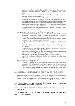 b) possuir certificado de Entidade de Fins Filantrópicos fornecido pelo
          Conselho Nacional de Assistência Social (CNAS), renovado a cada 3 (três)
          anos;
          c) manter livro diário com escrituração contábil de suas receitas e despesas,
          de acordo com a legislação especifica;
          d) aplicar, anualmente, pelo menos 20% (vinte por cento) da receita bruta
          proveniente da venda de serviços e de bens não integrantes do ativo
          imobilizado, bem como das contribuições operacionais, em gratuidade, cujo
          montante nunca será inferior a isenção de contribuições previdenciárias; e
          e) apresentar, anualmente, até 30 de abril, a Gerência Regional do Instituto
          Nacional do Seguro Social - INSS, jurisdicionante de sua sede, relatório
          circunstanciado de suas atividades no exercício anterior (Decreto n° 1.038,
          de 07/01/94 DOU de 10101194).

   3.23.4 - REQUERIMENTO DE ISENÇÃO JUNTO AO INSS
           O requerimento de isenção, em duas vias, deverá ser apresentado a cada 3
           (três) anos à região Fiscal do INSS, jurisdicionante da sede da entidade,
           mediante protocolo especial, anexando os seguintes documentos:
           * cópias dos decretos declaratórios de entidade de Utilidade Pública Federal
           e Estadual ou do Distrito Federal ou Municipal;
           * cópia do certificado de Entidade de Fins Filantrópicos, expedido pelo
           CNAS;
           * cópia da ata da eleição, ou nomeação da diretoria em exercício, registrada
           em Cartório;
           * cópia do comprovante de entrega dos seguintes documentos relativo aos
           três exercícios anteriores ao do requerimento:
           a) relatório circunstanciado de suas atividades ao Conselho Nacional de
           Seguridade Social, ao Ministério da Justiça e ao CNAS;
           b) declaração de isenção do Imposto de Renda de Pessoa Jurídica;
           c) cópia da publicação do Balanço Geral e do Demonstrativo da Receita e
           da Despesa.

   3.23.5 - EXTENSÃO DA ISENÇÃO
           A isenção é extensiva às dependências, estabelecimentos e obras de
           construção civil da entidade beneficente, quando por ela executadas e
           destinadas a uso próprio, inclusive da taxa de seguro de acidente do trabalho
           e das contribuições destinadas a terceiros, em relação aos empregados
           vinculados à construção civil.

3.24 - CORREÇÃO MONETÁRIA DAS DEMONSTRAÇÕES FINANCEIRAS

   De acordo com o Parecer Normativo n° 99, de 02 de Julho de 1970, as instituições
   de caráter religIoso, caritativo e filantrópico, beneficente, instrutivo e cultural,
   quando Isentas do Imposto de Renda, estão desobrigadas de fazer a correção
   monetária do ativo imobilizado de que trata a Lei n° 4.357/64, de 16/06/84.

3.25 - RELAÇÃO ANUAL DE INFORMAÇÕES SOCIAIS (RAIS) - ENTREGA
OBRIGATÓRIA (Vide item 4.16 – capitulo II)

3.26 - CONTRIBUIÇÃO SINDICAL -ISENÇÃO COTA PATRONAL - (Vide item
4.2 - capítulo II)

3.27. CONSTRUÇÃO CIVIL - MATRÍCULA OBRIGATÓRIA NO INSS (Vide
itens 2.1 e 2.3 - capítulo IV)




                                                                                     87
 