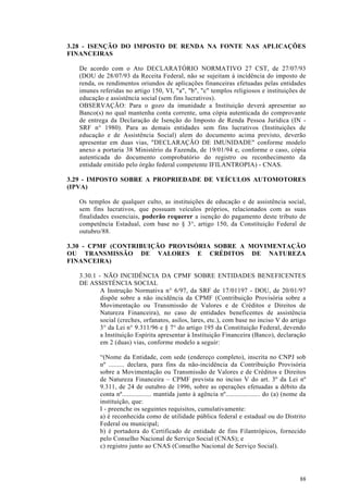 3.28 - ISENÇÃO DO IMPOSTO DE RENDA NA FONTE NAS APLICAÇÕES
FINANCEIRAS

   De acordo com o Ato DECLARATÓRIO NORMATIVO 27 CST, de 27/07/93
   (DOU de 28/07/93 da Receita Federal, não se sujeitam à incidência do imposto de
   renda, os rendimentos oriundos de aplicações financeiras efetuadas pelas entidades
   imunes referidas no artigo 150, VI, "a", "b", "c" templos religiosos e instituições de
   educação e assistência social (sem fins lucrativos).
   OBSERVAÇÃO: Para o gozo da imunidade a Instituição deverá apresentar ao
   Banco(s) no qual mantenha conta corrente, uma cópia autenticada do comprovante
   de entrega da Declaração de Isenção do Imposto de Renda Pessoa Jurídica (IN -
   SRF n° 1980). Para as demais entidades sem fins lucrativos (Instituições de
   educação e de Assistência Social) alem do documento acima previsto, deverão
   apresentar em duas vias, "DECLARAÇÃO DE IMUNIDADE" conforme modelo
   anexo a portaria 38 Ministério da Fazenda, de 19/01/94 e, conforme o caso, cópia
   autenticada do documento comprobatório do registro ou reconhecimento da
   entidade emitido pelo órgão federal competente IFILANTROPIA) - CNAS.

3.29 - IMPOSTO SOBRE A PROPRIEDADE DE VEÍCULOS AUTOMOTORES
(IPVA)

   Os templos de qualquer culto, as instituições de educação e de assistência social,
   sem fins lucrativos, que possuam veículos próprios, relacionados com as suas
   finalidades essenciais, poderão requerer a isenção do pagamento deste tributo de
   competência Estadual, com base no § 3°, artigo 150, da Constituição Federal de
   outubro/88.

3.30 - CPMF (CONTRIBUIÇÃO PROVISÓRIA SOBRE A MOVIMENTAÇÃO
OU TRANSMISSÃO DE VALORES E CRÉDITOS DE NATUREZA
FINANCEIRA)

   3.30.1 - NÃO INCIDÊNCIA DA CPMF SOBRE ENTIDADES BENEFICENTES
   DE ASSISTÉNCIA SOCIAL
           A Instrução Normativa n° 6/97, da SRF de 17/01197 - DOU, de 20/01/97
           dispõe sobre a não incidência da CPMF (Contribuição Provisória sobre a
           Movimentação ou Transmissão de Valores e de Créditos e Direitos de
           Natureza Financeira), no caso de entidades beneficentes de assistência
           social (creches, orfanatos, asilos, lares, etc.), com base no inciso V do artigo
           3° da Lei n° 9.311/96 e § 7° do artigo 195 da Constituição Federal, devendo
           a Instituição Espírita apresentar à Instituição Financeira (Banco), declaração
           em 2 (duas) vias, conforme modelo a seguir:

           “(Nome da Entidade, com sede (endereço completo), inscrita no CNPJ sob
           nº ......... declara, para fins da não-incidência da Contribuição Provisória
           sobre a Movimentação ou Transmissão de Valores e de Créditos e Direitos
           de Natureza Financeira – CPMF prevista no inciso V do art. 3º da Lei nº
           9.311, de 24 de outubro de 1996, sobre as operações efetuadas a débito da
           conta nº................. mantida junto à agência nº.................... do (a) (nome da
           instituição, que:
           I - preenche os seguintes requisitos, cumulativamente:
           a) é reconhecida como de utilidade pública federal e estadual ou do Distrito
           Federal ou municipal;
           b) é portadora do Certificado de entidade de fins Filantrópicos, fornecido
           pelo Conselho Nacional de Serviço Social (CNAS); e
           c) registro junto ao CNAS (Conselho Nacional de Serviço Social).




                                                                                                88
 