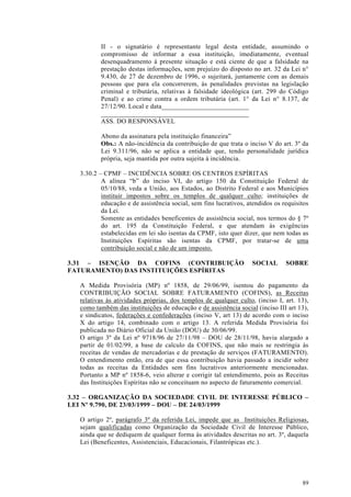 II - o signatário é representante legal desta entidade, assumindo o
          compromisso de informar a essa instituição, imediatamente, eventual
          desenquadramento à presente situação e está ciente de que a falsidade na
          prestação destas informações, sem prejuízo do disposto no art. 32 da Lei n°
          9.430, de 27 de dezembro de 1996, o sujeitará, juntamente com as demais
          pessoas que para ela concorrerem, às penalidades previstas na legislação
          criminal e tributária, relativas à falsidade ideológica (art. 299 do Código
          Penal) e ao crime contra a ordem tributária (art. 1° da Lei n° 8.137, de
          27/12/90. Local e data__________________________
          ____________________________________________
          ASS. DO RESPONSÁVEL

          Abono da assinatura pela instituição financeira”
          Obs.: A não-incidência da contribuição de que trata o inciso V do art. 3º da
          Lei 9.311/96, não se aplica a entidade que, tendo personalidade jurídica
          própria, seja mantida por outra sujeita à incidência.

   3.30.2 – CPMF – INCIDÊNCIA SOBRE OS CENTROS ESPÍRITAS
           A alínea “b” do inciso VI, do artigo 150 da Constituição Federal de
           05/10/88, veda a União, aos Estados, ao Distrito Federal e aos Municípios
           instituir impostos sobre os templos de qualquer culto; instituições de
           educação e de assistência social, sem fins lucrativos, atendidos os requisitos
           da Lei.
           Somente as entidades beneficentes de assistência social, nos termos do § 7º
           do art. 195 da Constituição Federal, e que atendam às exigências
           estabelecidas em lei são isentas da CPMF, isto quer dizer, que nem todas as
           Instituições Espíritas são isentas da CPMF, por tratar-se de uma
           contribuição social e não de um imposto.

3.31 – ISENÇÃO DA COFINS (CONTRIBUIÇÃO                             SOCIAL       SOBRE
FATURAMENTO) DAS INSTITUIÇÕES ESPÍRITAS

   A Medida Provisória (MP) nº 1858, de 29/06/99, isentou do pagamento da
   CONTRIBUIÇÃO SOCIAL SOBRE FATURAMENTO (COFINS), as Receitas
   relativas às atividades próprias, dos templos de qualquer culto, (inciso I, art. 13),
   como também das instituições de educação e de assistência social (inciso III art 13),
   e sindicatos, federações e confederações (inciso V, art 13) de acordo com o inciso
   X do artigo 14, combinado com o artigo 13. A referida Medida Provisória foi
   publicada no Diário Oficial da União (DOU) de 30/06/99.
   O artigo 3º da Lei nº 9718/96 de 27/11/98 – DOU de 28/11/98, havia alargado a
   partir de 01/02/99, a base de calculo da COFINS, que não mais se restringia às
   receitas de vendas de mercadorias e de prestação de serviços (FATURAMENTO).
   O entendimento então, era de que essa contribuição havia passado a incidir sobre
   todas as receitas da Entidades sem fins lucrativos anteriormente mencionadas.
   Portanto a MP nº 1858-6, veio alterar e corrigir tal entendimento, pois as Receitas
   das Instituições Espíritas não se conceituam no aspecto de faturamento comercial.

3.32 – ORGANIZAÇÃO DA SOCIEDADE CIVIL DE INTERESSE PÚBLICO –
LEI Nº 9.790, DE 23/03/1999 – DOU – DE 24/03/1999

   O artigo 2º, parágrafo 3º da referida Lei, impede que as Instituições Religiosas,
   sejam qualificadas como Organização da Sociedade Civil de Interesse Público,
   ainda que se dediquem de qualquer forma às atividades descritas no art. 3º, daquela
   Lei (Beneficentes, Assistenciais, Educacionais, Filantrópicas etc.).




                                                                                      89
 