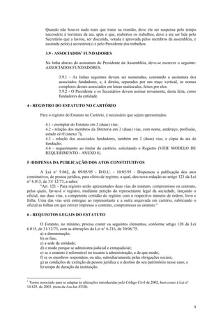Quando não houver nada mais que tratar na reunião, deve ela ser suspensa pelo tempo
           necessário à lavratura da ata, após o que, reabertos os trabalhos, deve a ata ser lida pelo
           Secretário que a lavrou, ser discutida, votada e aprovada pelos membros da assembléia, e
           assinada pelo(s) secretário(s) e pelo Presidente dos trabalhos.

           3.9 - ASSOCIADOS 1 FUNDADORES

           Na linha abaixo da assinatura do Presidente da Assembléia, deve-se escrever o seguinte:
           ASSOCIADOS FUNDADORES.

                    3.9.1 - As linhas seguintes devem ser numeradas, constando a assinatura dos
                    associados fundadores, e, à direita, separados por um traço vertical, os nomes
                    completos desses associados em letras maiúsculas, feitos por eles.
                    3.9.2 - O Presidente e os Secretários devem assinar novamente, desta feita, como
                    fundadores da entidade.

4 - REGISTRO DO ESTATUTO NO CARTÓRIO

        Para o registro do Estatuto no Cartório, é necessário que sejam apresentados:

           4.1 - exemplar do Estatuto em 2 (duas) vias;
           4.2 - relação dos membros da Diretoria em 2 (duas) vias, com nome, endereço, profissão,
           estado civil (anexo 7);
           4.3 - relação dos associados fundadores, também em 2 (duas) vias, e cópia da ata de
           fundação;
           4.4 - requerimento ao titular do cartório, solicitando o Registro (VIDE MODELO DE
           REQUERIMENTO - ANEXO 8).

5 -DISPENSA DA PUBLICAÇÃO DOS ATOS CONSTITUTIVOS

         A Lei n° 9.042, de 09/05/95 - D.O.U. - 10/05/95 - Dispensou a publicação dos atos
constitutivos, de pessoa jurídica, para efeito de registro, a qual, deu nova redação ao artigo 121 da Lei
n° 6.015, de 31/ 12/73, a saber:
         "Art. 121 - Para registro serão apresentados duas vias do estatuto, compromisso ou contrato,
pelas quais, far-se-á o registro, mediante petição do representante legal da sociedade, lançando o
oficial, nas duas vias, a competente certidão do registro com o respectivo número de ordem, livro e
folha. Uma das vias será entregue ao representante e a outra arquivada em cartório, rubricando o
oficial as folhas em que estiver impresso o contrato, compromisso ou estatuto."

6 - REQUISITOS LEGAIS DO ESTATUTO

        O Estatuto, no mínimo, precisa conter os seguintes elementos, conforme artigo 120 da Lei
6.015, de 31/12/73, com as alterações da Lei n° 6.216, de 30/06/75.
        a) a denominação;
        b) os fins;
        c) a sede da entidade;
        d) o modo porque se administra judicial e extrajudicial;
        e) se o estatuto é reformável no tocante à administração, e de que modo;
        f) se os membros respondem, ou não, subsidiariamente pelas obrigações sociais;
        g) as condições de extinção da pessoa jurídica e o destino do seu patrimônio nesse caso; e
        h) tempo de duração da instituição.


1
 Termo associado para se adaptar às alterações introduzidas pelo Código Civil de 2002, bem como à Lei n°
10.825, de 2003. (nota da Ass.Jur./FEB).




                                                                                                           9
 