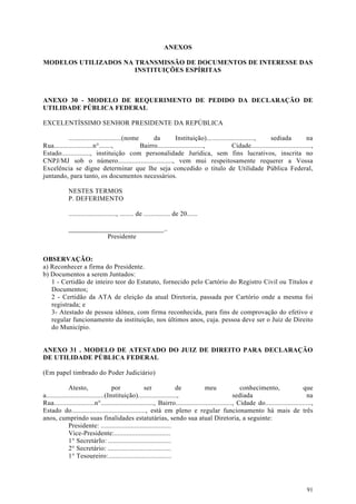 ANEXOS

MODELOS UTILIZADOS NA TRANSMISSÃO DE DOCUMENTOS DE INTERESSE DAS
                      INSTITUIÇÕES ESPÍRITAS



ANEXO 30 - MODELO DE REQUERIMENTO DE PEDIDO DA DECLARAÇÃO DE
UTILIDADE PÚBLICA FEDERAL

EXCELENTÍSSIMO SENHOR PRESIDENTE DA REPÚBLICA

           ..............................(nome      da         Instituição)...........................,   sediada             na
Rua......................n°.......,            Bairro..........................,         Cidade..................................,
Estado................, instituição com personalidade Jurídica, sem fins lucrativos, inscrita no
CNPJ/MJ sob o número..............................., vem mui respeitosamente requerer a Vossa
Excelência se digne determinar que lhe seja concedido o titulo de Utilidade Pública Federal,
juntando, para tanto, os documentos necessários.

            NESTES TERMOS
            P. DEFERIMENTO

            ..........................., ........ de ............... de 20......

            ____________________________..
                       Presidente


OBSERVAÇÃO:
a) Reconhecer a firma do Presidente.
b) Documentos a serem Juntados:
   1 - Certidão de inteiro teor do Estatuto, fornecido pelo Cartório do Registro Civil ou Títulos e
   Documentos;
   2 - Certidão da ATA de eleição da atual Diretoria, passada por Cartório onde a mesma foi
   registrada; e
   3- Atestado de pessoa idônea, com firma reconhecida, para fins de comprovação do efetivo e
   regular funcionamento da instituição, nos últimos anos, cuja. pessoa deve ser o Juiz de Direito
   do Município.


ANEXO 31 . MODELO DE ATESTADO DO JUIZ DE DIREITO PARA DECLARAÇÃO
DE UTILIDADE PÚBLICA FEDERAL

(Em papel timbrado do Poder Judiciário)

              Atesto,                por            ser             de             meu               conhecimento,                que
a.................................(Instituição)......................,                            sediada                           na
Rua.......................n°.............................., Bairro................................, Cidade do..........................,
Estado do.........................................., está em pleno e regular funcionamento há mais de três
anos, cumprindo suas finalidades estatutárias, sendo sua atual Diretoria, a seguinte:
              Presidente: ........................................
              Vice-Presidente:................................
              1° SecretárIo: ....................................
              2° Secretário: ....................................
              1° Tesoureiro:....................................




                                                                                                                                     91
 