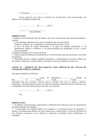 2° Tesoureiro: ...................................

         Atesto, outrossim, que todos os membros de sua Diretoria, acima mencionados, são
idôneos e de moralidade comprovada,


            ..........................., ........ de ............... de 20......

            ____________________________..
                       Juiz de Direito

OBSERVAÇÃO:
1- Relatório circunstanciado dos três últimos anos (um relatório para cada ano) apresentando o
seguinte:
    a) discriminação quantitativa dos serviços gratuitos que foram prestados;
    b) indicar a despesa com a gratuidade e a receita dos quais aufere o lucro;
    c) Ex.:n° de peças de roupas distribuídas, nº de pares de calçados distribuídos, nº de
    atendimentos médicos e dentários; nº de alunos.atendidos por gratuidade ou não, e outros
    serviços prestados
2-Cópias dos balanços dos anos de referência;
3 - Folha corrida dos Diretores da Instituição ou Alvará fornecido pelo Juiz de Direito, com firma
reconhecida,
4 - Declaração de que se obriga a publicar anualmente, a demonstração da receita e despesa do
ano anterior, desde que e tenha recebido subvenção do Governo Federal no mesmo ano.


ANEXO 32 - MODELO DE DECLARAÇÃO PARA OBTENÇÃO DO TÍTULO DE
UTILIDADE PÚBLICA FEDERAL

(Em papel timbrado da instituição)

           ...........................................(nome da Instituição)..........................., sediada na
Rua.................... n°..............., Bairro................., Cidade............................ Estado...................,
Instituição sem fins lucrativos, declara, para os devidos fins, que se obriga a publicar,
anualmente, a demonstração da receita e da despesa realizadas no período anterior, desde que seja
contemplada com subvenção por parte da União, nesse período.

            ..........................., ........ de ............... de 20......

            Ass.:



OBSERVAÇÃO:
1 - O relatório circunstanciado é apresentado ao Ministério da Justiça por meio de requerimento
em papel timbrado da instituição.
2 - A Declaração de Utilidade Pública será cassada se a Instituição deixar de apresentar o
relatório circunstanciado durante três anos consecutivos, negar prestar os serviços previstos em
seus Estatutos, remunerar os seus diretores e dirigentes ou distribuir lucros, bonificações ou
vantagens.




                                                                                                                              92
 
