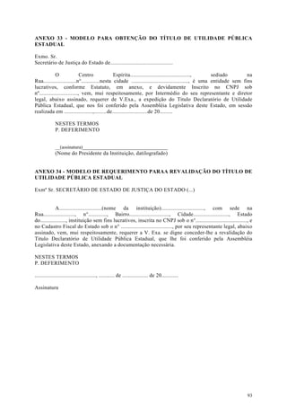 ANEXO 33 - MODELO PARA OBTENÇÃO DO TÍTULO DE UTILIDADE PÚBLICA
ESTADUAL

Exmo. Sr.
Secretário de Justiça do Estado de............................................

             O                Centro           Espírita..........................................,    sediado        na
Rua.......................n°.............nesta cidade ........................................, é uma entidade sem fins
lucrativos, conforme Estatuto, em anexo, e devidamente Inscrito no CNPJ sob
nº..........................., vem, mui respeitosamente, por Intermédio do seu representante e diretor
legal, abaixo assinado, requerer de V.Exa., a expedição do Titulo Declaratório de Utilidade
Pública Estadual, que nos foi conferido pela Assembléia Legislativa deste Estado, em sessão
realizada em ....................,.........de.........................de 20.........

             NESTES TERMOS
             P. DEFERIMENTO


             __(assinatura)_______________________________
             (Nome do Presidente da Instituição, datilografado)


ANEXO 34 - MODELO DE REQUERIMENTO PARAA REVALIDAÇÃO DO TÍTULO DE
UTILIDADE PÚBLICA ESTADUAL

Exmº Sr. SECRETÁRIO DE ESTADO DE JUSTIÇA DO ESTADO (...)


             A..............................(nome da instituição).............................., com sede na
Rua......................, n°............., Bairro............................, Cidade........................., Estado
do.................., instituição sem fins lucrativos, inscrita no CNPJ sob o n°...................................., e
no Cadastro Fiscal do Estado sob o n° ...................................., por seu representante legal, abaixo
assinado, vem, mui respeitosamente, requerer a V. Exa. se digne conceder-lhe a revalidação do
Titulo Declaratório de Utilidade Pública Estadual, que lhe foi conferido pela Assembléia
Legislativa deste Estado, anexando a documentação necessária.

NESTES TERMOS
P. DEFERIMENTO

..........................................., ........... de .................. de 20............

Assinatura




                                                                                                                    93
 