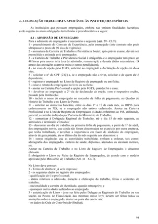 4 - LEGISLAÇÃO TRABALHISTA APLICÁVEL ÀS INSTITUIÇOES ESPÍRITAS

          As instituições que possuam empregados, embora não tenham finalidades lucrativas
estão sujeitas às atuais obrigações trabalhistas e previdenciárias a seguir:

         4.1 - ADMISSÃO DE EMPREGADO
       Para a admissão de empregados é necessário o seguinte (Art. 29 - CLT):
       1 - preenchimento do Contrato de Experiência, pelo empregado (este contrato não pode
       ultrapassar o prazo de 90 dias de vigência);
       2 - assinatura da Carteira de Trabalho e Previdência Social; após prévio exame, deverá ser
       preenchida e assinada pelo empregador;
       3 - a Carteira de Trabalho e Previdência Social é obrigatória e o empregador tem prazo de
       48 horas para anotar nela data de admissão, remuneração e demais dados necessários. (O
       atraso das anotações acarreta multa e outras penalidades);
       4 - no caso de opção pelo FGTS, solicitar ao empregado a declaração de opção em duas
       vias;
       5 - solicitar o n° do CPF (CIC) a, se o empregado não o tiver, solicitar o de quem ele é
       dependente;
       6 - registrar o empregado no Livro de Registro de empregado ou em ficha;
       7 - colar o retrato do empregado no livro ou na ficha;
       8 - anotar na Carteira Profissional a opção pelo FGTS, quando for o caso;
       9 - devolver ao empregado a 2ª via de declaração de opção, com o respectivo recibo,
       passado pela Instituição;
       10 - incluir o nome do empregado no rascunho da folha de pagamento, no Quadro de
       Horário de Trabalho e no Livro de Ponto;
       11 - solicitar ao domicílio bancário, entre os dias 1° e 10 de cada mês, os DIPIS para
       cadastramento no PIS, se o empregado não estiver cadastrado. Anotar na Carteira
       Profissional e no Livro de Registro de Empregados os dados referentes ao PIS, utilizando,
       para tal, o carimbo indicado por Portaria do Ministério do Trabalho;
       12 - comunicar à Delegacia Regional do Trabalho, até o dia 15 do mês seguinte, as
       admissões e demissões efetuadas:
       13 - descontar um dia de trabalho, na primeira folha de pagamento, a partir de 1° de abril,
       dos empregados novos, que ainda não foram descontados no exercício por outra empresa,
       que tenha trabalhado, e recolher a importância em favor do sindicato do empregado,
       através de guia própria, até o último dia do mês seguinte aos descontos: e
       14 - outras exigências que as autoridades trabalhistas venham a ordenar, tais como:
       abreugrafia dos empregados, carteira de saúde, diplomas, atestados ou atestado médico,
       etc.
       Anotar na Carteira de Trabalho e no Livro de Registro de Empregados o desconto
       efetuado.
       É obrigatório o Livro ou Ficha de Registro de Empregados, de acordo com o modelo
       aprovado pelo Ministério do Trabalho (Art. 41 – CLT).

       No Livro deve constar:
       1 - Termo de abertura: já vem impresso;
       2 - os seguintes dados no registro dos empregados:
       - qualificação civil e profissional;
       - dados relativos a admissão, duração e efetivação do trabalho, férias e acidentes de
       trabalho;
       - nacionalidade e carteira de identidade, quando estrangeiro; e
       - quaisquer outros dados aplicados ao empregado.
       3 - autenticação do Livro - deve ser feita pelas Delegacias Regionais do Trabalho ou nas
       seções ou Postos de Fiscalização das mesmas; nesse livro devem ser feitas todas as
       anotações sobre o empregado, dentre as quais são essenciais:
       - os dados da Guia de Contribuição Sindical;




                                                                                               94
 