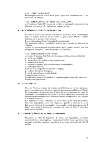 4.4.2 - FÉRIAS EM DINHEIRO
       O empregado antes de sair de férias poderá optar pelo recebimento de 1/3 de
       suas férias em dinheiro.

       4.4.3 - REMUNERAÇÃO DE FÉRIAS (GRATIFICAÇÃO)
       A Constituição Federal/88 assegurou a todos os empregados remuneração de
       férias, de pelo menos, 1/3 a mais do que o salário normal.

4.5 - RESCISÃO DE CONTRATO DE TRABALHO

       No caso de rescisão de contrato de trabalho é necessário pagar ao empregado
       todos os direitos previstos em lei, dentre os quais: férias, Décimo Terceiro
       Salário e outros que porventura existam.
       É necessário entregar-lhe a Carteira Profissional anotada.
       Nas papelarias existem formulários próprios para rescisão do Contrato de
       Trabalho.
       Assinar a Autorização para Movimentação (AM) da Conta Vinculada, que será
       entregue ao empregado - formulário próprio nas papelarias.

       4.5.1 - RESCISÃO POR JUSTA CAUSA
       A rescisão de contrato de trabalho por justa causa pode ocorrer em virtude de:
       a - ato de improbidade;
       b - incontinência de conduta ou mau procedimento;
       c - condenação criminal;
       d - negociação habitual, sem o consentimento do empregador;
       e - embriaguez habitual;
       f- desídia no desempenho das respectivas funções;
       g - violação do segredo da empresa;
       h - ato de indisciplina ou insubordinação;
       i - abandono de emprego;
       j - ato lesivo a honra ou ofensas físicas a qualquer pessoa, praticadas no serviço;
       l - prática de jogos de azar.

4.6 - AVISO PRÉVIO

       O Aviso Prévio de rescisão de Contrato de Trabalho pode ser do empregador
       para o empregado como vice-versa e deve ser feito com antecedência de 30 dias.
       Se o empregado estiver no período de experiência e for demitido por culpa do
       empregador, será devido ao empregado, a título de indenização, metade do que
       seria devido ao empregado até o término do período de experiência, cuja duração
       é de 90 (noventa) dias.
       Nas papelarias existem formulários de Aviso Prévio para serem preenchidos,
       tanto pelo empregador, como pelo empregado. Quando na vigência do Aviso
       Prévio, por iniciativa do empregador, o empregado poderá, diariamente, sair 2
       (duas) horas antes do término do expediente ou optar por faltar 7 (sete) dias
       consecutivos (corridos).

4.7- CONTRIBUIÇÃO SINDICAL DOS EMPREGADOS

       Descontar, na folha de pagamento de março, dos empregados, a quantia
       correspondente a remuneração de 1 (um) dia de trabalho, mesmo que tenha outro
       emprego, e recolher, mediante guia própria, a um banco autorizado até o dia 30
       de abril.




                                                                                        96
 