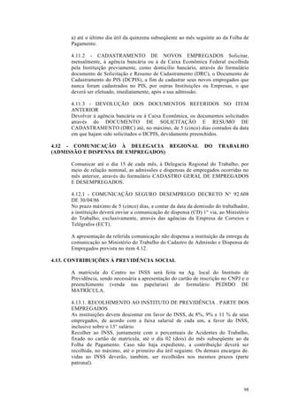 a) até o último dia útil da quinzena subseqüente ao mês seguinte ao da Folha de
      Pagamento.

      4.11.2 - CADASTRAMENTO DE NOVOS EMPREGADOS Solicitar,
      mensalmente, à agência bancária ou à da Caixa Econômica Federal escolhida
      pela Instituição previamente, como domicílio bancário, através do formulário
      documento de Solicitação e Resumo de Cadastramento (DRC), o Documento de
      Cadastramento do PIS (DCPIS), a fim de cadastrar seus novos empregados que
      nunca foram cadastrados no PIS, por outras Instituições ou Empresas, o que
      deverá ser efetuado, imediatamente, após a sua admissão.

      4.11.3 - DEVOLUÇÃO DOS DOCUMENTOS REFERIDOS NO ITEM
      ANTERIOR
      Devolver à agência bancária ou à Caixa Econômica, os documentos solicitados
      através do DOCUMENTO DE SOLICITAÇÃO E RESUMO DE
      CADASTRAMENTO (DRC) até, no máximo, de 5 (cinco) dias contados da data
      em que hajam sido solicitados o DCPIS, devidamente preenchidos.

4.12 - COMUNICAÇÃO À DELEGACIA REGIONAL                           DO    TRABALHO
(ADMISSÃO E DISPENSA DE EMPREGADOS)

      Comunicar até o dia 15 de cada mês, à Delegacia Regional do Trabalho, por
      meio de relação nominal, as admissões e dispensas de empregados ocorridas no
      mês anterior, através do formulário CADASTRO GERAL DE EMPREGADOS
      E DESEMPREGADOS.

      4.12.1 - COMUNICAÇÃO SEGURO DESEMPREGO DECRETO N° 92.608
      DE 30/04/86
      No prazo máximo de 5 (cinco) dias, a contar da data da demissão do trabalhador,
      a instituição deverá enviar a comunicação de dispensa (CD) 1° via, ao Ministério
      do Trabalho, exclusivamente, através das agências da Empresa de Correios e
      Telégrafos (ECT).

      A apresentação da referida comunicação não dispensa a instituição da entrega da
      comunicação ao Ministério do Trabalho do Cadastro de Admissão e Dispensa de
      Empregados prevista no item 4.12.

4.13. CONTRIBUIÇÕES À PREVIDÉNCIA SOCIAL

      A matrícula do Centro no INSS será feita na Ag. local do Instituto de
      Previdência, sendo necessária a apresentação do cartão de inscrição no CNPJ e o
      preenchimento (venda nas papelarias) do formulário PEDIDO DE
      MATRÍCULA.

      4.13.1. RECOLHIMENTO AO INSTITUTO DE PREVIDÊNCIA . PARTE DOS
      EMPREGADOS
      As instituições devem descontar em favor do INSS, de 8%, 9% e 11 % de seus
      empregados, de acordo com a faixa salarial de cada um, a favor do INSS,
      inclusive sobre o 13° salário.
      Recolher ao INSS, juntamente com o percentuais de Acidentes do Trabalho,
      fixado no cartão de matrícula, até o dia 02 (dois) do mês subseqüente ao da
      Folha de Pagamento. Caso não haja expediente, a contribuição deverá ser
      recolhida, no máximo, até o primeiro dia útil seguinte. Os demais encargos de.
      vidas ao INSS deverão, também, ser recolhidos nos mesmos prazos (parte
      patronal).




                                                                                   98
 