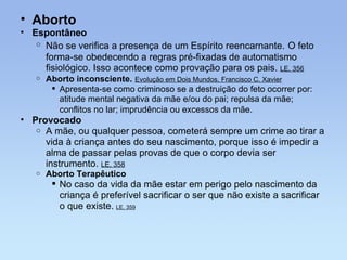 Aborto Espontâneo Não se verifica a presença de um Espírito reencarnante.   O feto forma-se obedecendo a regras pré-fixadas de automatismo fisiológico. Isso acontece como provação para os pais.  LE, 356 Aborto inconsciente.   Evolução em Dois Mundos, Francisco C. Xavier   Apresenta-se como criminoso se a destruição do feto ocorrer por: atitude mental negativa da mãe e/ou do pai; repulsa da mãe; conflitos no lar; imprudência ou excessos da mãe.   Provocado  A mãe, ou qualquer pessoa, cometerá sempre um crime ao tirar a vida à criança antes do seu nascimento, porque isso é impedir a alma de passar pelas provas de que o corpo devia ser instrumento.  LE, 358 Aborto Terapêutico No caso da vida da mãe estar em perigo pelo nascimento da criança é preferível sacrificar o ser que não existe a sacrificar o que existe.   LE, 359 