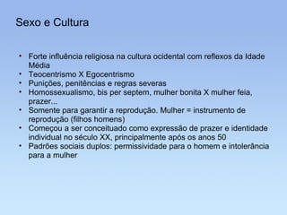 Sexo e Cultura Forte influência religiosa na cultura ocidental com reflexos da Idade Média Teocentrismo X Egocentrismo Punições, penitências e regras severas Homossexualismo, bis per septem, mulher bonita X mulher feia, prazer... Somente para garantir a reprodução. Mulher = instrumento de reprodução (filhos homens) Começou a ser conceituado como expressão de prazer e identidade individual no século XX, principalmente após os anos 50 Padrões sociais duplos: permissividade para o homem e intolerância para a mulher 