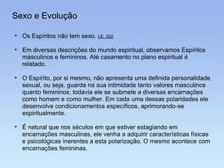 Sexo e Evolução Os Espíritos não tem sexo.  LE, 202 Em diversas descrições do mundo espiritual, observamos Espíritos masculinos e femininos. Até casamento no plano espiritual é relatado. O Espírito, por si mesmo, não apresenta uma definida personalidade sexual, ou seja, guarda na sua intimidade tanto valores masculinos quanto femininos; todavia ele se submete a diversas encarnações como homem e como mulher. Em cada uma dessas polaridades ele desenvolve condicionamentos específicos, aprimorando-se espiritualmente. É natural que nos séculos em que estiver estagiando em encarnações masculinas, ele venha a adquirir características físicas e psicológicas inerentes a esta polarização. O mesmo acontece com encarnações femininas. 