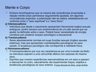Mente e Corpo Embora reconheçamos que na maioria das consciências encarnadas a relação mente-corpo permanece seguramente ajustada, em algumas circunstâncias especiais, a polarização não se realiza, estabelecendo um confronto entre o "sexo espiritual" e o "sexo físico". a) Intersexualismo Indivíduos que desde o nascimento apresentam fisicamente órgãos sexuais ambíguos, porém sempre com predominância de um pólo sexual que vai ajudar na definição sobre o sexo. Poderá haver necessidade de cirurgia corretora com posterior amparo psicológico e educacional. b) Transexualismo Seres absolutamente normais em suas funções sexuais (órgãos sexuais externos), mas que apresentam manifestações psicológicas do sexo oposto. O arcabouço psicológico não corresponde à realidade física. c) Homossexualismo O homossexualismo por sua vez caracteriza-se por uma inversão da libido: os indivíduos aspiram a uma comunhão afetiva com pessoas do mesmo sexo. Espíritos que viveram experiências reencarnatórias em um sexo e passam a reencarnar no outro, naturalmente vão experimentar traços, trejeitos e tendências psicológicas do sexo anterior.  Forças Sexuais da Alma, Jorge Andréa 