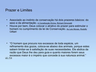 Prazer e Limites “ O homem que procura nos excessos de toda espécie, um refinamento dos gozos, coloca-se abaixo dos animais, porque estes sabem limitar-se à satisfação de suas necessidades. Ele abdica da razão que Deus lhe deu para guia e quanto maiores forem seus excessos maior é o império que concede à sua natureza animal.”  LE, 714 Associado ao instinto de conservação há dois prazeres básicos: do sexo e da alimentação.  A Constituição Divina, Richard Simonetti Houve por bem, Deus colocar o atrativo do prazer para estimular o homem no cumprimento da lei de Conservação.  As Leis Morais, Rodolfo Calligari 