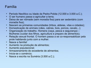 Família Período Neolítico ou Idade da Pedra Polida (12.000 e 3.000 a.C.); O ser humano passa a agricultar a terra; Deixa de ser nômade (sem moradia fixa) para ser sedentário (com moradia fixa); Nascem as primeiras comunidades (tribos, aldeias, vilas e cidades); Domesticação de animais (cães, cabras, bois, porcos, cavalo...); Organização do trabalho. Homens (caça, pesca e segurança) – Mulheres (cuidar dos filhos, agricultura e preparo de alimentos); Relação sexual frontal. O homem passa a se co-responsabilizar pela prole habitando junto com a mulher. Nasce a família! Aumento na produção de alimentos; Aumento populacional; Armazenamento do excedente de alimentos; Inicia-se o comércio; Nasce a escrita na Suméria (3.500 a.C.); 