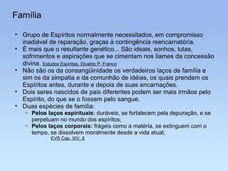 Família Grupo de Espíritos normalmente necessitados, em compromisso inadiável de reparação, graças à contingência reencarnatória. É mais que o resultante genético... São ideais, sonhos, lutas, sofrimentos e aspirações que se cimentam nos liames da concessão divina.  Estudos Espíritas, Divaldo P. Franco Não são os da consangüinidade os verdadeiros laços de família e sim os da simpatia e da comunhão de idéias, os quais prendem os Espíritos antes, durante e depois de suas encarnações. Dois seres nascidos de pais diferentes podem ser mais irmãos pelo Espírito, do que se o fossem pelo sangue. Duas espécies de família: Pelos laços espirituais:  duráveis, se fortalecem pela depuração, e se perpetuam no mundo dos espíritos; Pelos laços corporais:  frágeis como a matéria, se extinguem com o tempo, se dissolvem moralmente desde a vida atual; EVS Cap. XIV, 8 