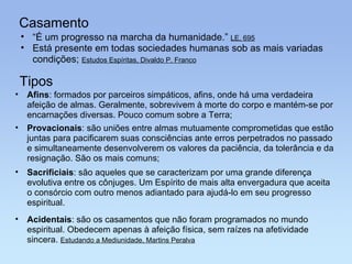 Casamento “ É um progresso na marcha da humanidade.”  LE, 695 Está presente em todas sociedades humanas sob as mais variadas condições;  Estudos Espíritas, Divaldo P. Franco Tipos Provacionais : são uniões entre almas mutuamente comprometidas que estão juntas para pacificarem suas consciências ante erros perpetrados no passado e simultaneamente desenvolverem os valores da paciência, da tolerância e da resignação. São os mais comuns; Afins : formados por parceiros simpáticos, afins, onde há uma verdadeira afeição de almas. Geralmente, sobrevivem à morte do corpo e mantém-se por encarnações diversas. Pouco comum sobre a Terra; Acidentais : são os casamentos que não foram programados no mundo espiritual. Obedecem apenas à afeição física, sem raízes na afetividade sincera.  Estudando a Mediunidade, Martins Peralva Sacrificiais : são aqueles que se caracterizam por uma grande diferença evolutiva entre os cônjuges. Um Espírito de mais alta envergadura que aceita o consórcio com outro menos adiantado para ajudá-lo em seu progresso espiritual. 