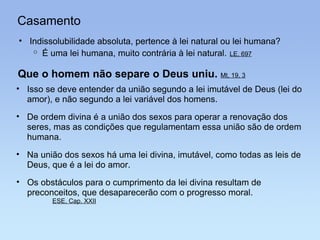 Casamento Indissolubilidade absoluta, pertence à lei natural ou lei humana? É uma lei humana, muito contrária à lei natural.   LE, 697 Que o homem não separe o Deus uniu.  Mt, 19, 3 Isso se deve entender da união segundo a lei imutável de Deus (lei do amor), e não segundo a lei variável dos homens.   De ordem divina é a união dos sexos para operar a renovação dos seres, mas as condições que regulamentam essa união são de ordem humana. Os obstáculos para o cumprimento da lei divina resultam de preconceitos, que desaparecerão com o progresso moral. ESE, Cap. XXII Na união dos sexos há uma lei divina, imutável, como todas as leis de Deus, que é a lei do amor. 