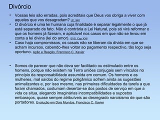 Divórcio Vossas leis são erradas, pois acreditais que Deus vos obriga a viver com aqueles que vos desagradam?  LE, 940 O divórcio é uma lei humana cuja finalidade é separar legalmente o que já está separado de fato. Não é contrária a Lei Natural, pois só virá reformar o que os homens já fizeram, e aplicável nos casos em que não se levou em conta a lei divina (lei do amor).  EVS, Cap XXII Caso haja compromissos, os casais não se liberam da dívida em que se acham incursos, cabendo-lhes voltar ao pagamento respectivo, tão logo seja oportuno.  Ação e Reação, Francisco C. Xavier Somos de parecer que não deva ser facilitado ou estimulado entre os homens, porque não existem na Terra uniões conjugais sem vínculos no princípio da responsabilidade assumida em comum. Os homens e as mulheres, mal saídos do regime poligâmico sofrem ainda as sugestões animalizantes e, por isso mesmo, nas primeiras dificuldades da tarefa a que foram chamados, costumam desertar-se dos postos de serviço em que a vida os situa, alegando imaginárias incompatibilidades e supostos embaraços, quase sempre atribuíveis ao desregrado narcisismo de que são portadores.  Evolução em Dois Mundos, Francisco C. Xavier 