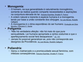 Monogamia : O homem, na sua generalidade é naturalmente monogâmico, somente se realiza quando comparte necessidades e aspirações na conjuntura elevada do lar.  Estudos Espíritas, Divaldo P. Franco A ordem natural e inerente à espécie humana é a monogamia, tendo por base a união constante dos cônjuges.  As Leis Morais, Rodolfo Calligaris A monogamia é o clima espontâneo do ser humano.  Evolução em Dois Mundos, Francisco C. Xavier Poliandria : Gerou o matriarcado e a promiscuidade sexual feminina, com infelizes conseqüências.  Estudos Espíritas, Divaldo P. Franco Poligamia : “ Não há verdadeira afeição: não há mais do que pura sensualidade. Lei humana apropriada a certos costumes e que o aperfeiçoamento social fará desaparecer.”  LE, 701 Jamais foi possível generalizar-se, pois não corresponde aos desígnios da Providência.  As Leis Morais, Rodolfo Calligaris 