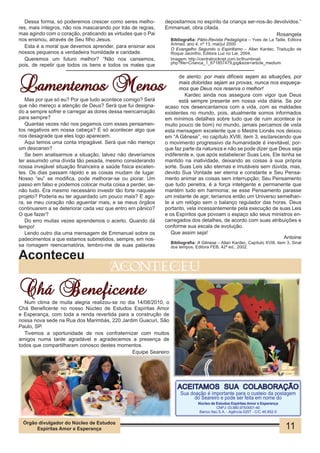 Dessa forma, só poderemos crescer como seres melho-         depositarmos no espírito da criança ser-nos-ão devolvidos.”
res, mais íntegros, não nos mascarando por trás de regras,    Emmanuel, obra citada.
mas agindo com o coração, praticando as virtudes que o Pai                                                    Rosangela
nos ensinou, através de Seu filho Jesus.                         Bibliografia: Pátio-Revista Pedagógica – Yves de La Taille, Editora
                                                                 Artmed, ano 4, nº 13, mai/jul 2000.
  Esta é a moral que devemos aprender, para ensinar aos          O Evangelho Segundo o Espiritismo – Allan Kardec, Tradução de
nossos pequenos a verdadeira humildade e caridade.               Roque Jacintho, Editora Luz no Lar, 2004.
  Queremos um futuro melhor? “Não nos cansemos,                  Imagem: http://centralrocknet.com.br/thumbnail.
                                                                 php?file=Crianca_1_671857479.jpg&size=article_medium
pois, de repetir que todos os bens e todos os males que



Lamentemos Menos
                                                                     de alento: por mais difíceis sejam as situações, por
                                                                     mais doloridas sejam as provas, nunca nos esqueça-
                                                                     mos que Deus nos reserva o melhor!
                                                                       Kardec ainda nos assegura com vigor que Deus
   Mas por que só eu? Por que tudo acontece comigo? Será             está sempre presente em nossa vida diária. Se por
que não mereço a atenção de Deus? Será que fui designa-       acaso nos desencantamos com a vida, com as maldades
do a sempre sofrer e carregar as dores dessa reencarnação     existentes no mundo, pois, atualmente somos informados
para sempre?                                                  em mínimos detalhes sobre tudo que de ruim acontece (e
   Quantas vezes não nos pegamos com esses pensamen-          muito pouco de bom) no mundo, jamais percamos de vista
tos negativos em nossa cabeça? É só acontecer algo que        esta mensagem excelente que o Mestre Lionês nos deixou
nos desagrade que eles logo aparecem.                         em “A Gênese”, no capítulo XVIII, item 3, esclarecendo que
   Aqui temos uma conta impagável. Será que não mereço        o movimento progressivo da humanidade é inevitável, por-
um descanso?                                                  que faz parte da natureza e não se pode dizer que Deus seja
   Se bem analisarmos a situação, talvez não deveríamos       indiferente e, que após estabelecer Suas Leis, Ele tenha se
ter assumido uma dívida tão pesada, mesmo considerando        mantido na inatividade, deixando as coisas à sua própria
nossa invejável situação financeira e saúde física excelen-   sorte. Suas Leis são eternas e imutáveis sem dúvida, mas,
tes. Os dias passam rápido e as coisas mudam de lugar.        devido Sua Vontade ser eterna e constante e Seu Pensa-
Nosso “eu” se modifica, pode melhorar-se ou piorar. Um        mento animar as coisas sem interrupção; Seu Pensamento
passo em falso e podemos colocar muita coisa a perder, se-    que tudo penetra, é a força inteligente e permanente que
não tudo. Era mesmo necessário investir tão forte naquele     mantém tudo em harmonia; se esse Pensamento parasse
projeto? Poderia eu ter aguardado um pouco mais? E ago-       um instante de agir, teríamos então um Universo semelhan-
ra, se meu coração não aguentar mais, e se meus órgãos        te a um relógio sem o balanço regulador das horas. Deus
continuarem a se deteriorar cada vez que entro em pânico?     portanto, vela incessantemente pela execução de suas Leis
O que fazer?                                                  e os Espíritos que povoam o espaço são seus ministros en-
   Do erro muitas vezes aprendemos o acerto. Quando dá        carregados dos detalhes, de acordo com suas atribuições e
tempo!                                                        conforme sua escala de evolução.
   Lendo outro dia uma mensagem de Emmanuel sobre os             Que assim seja!
padecimentos a que estamos submetidos, sempre, em nos-                                                            Antoine
                                                                 Bibliografia: A Gênese – Allan Kardec, Capítulo XVIII, item 3, Sinal
sa romagem reencarnatória, lembro-me de suas palavras            dos tempos, Editora FEB, 42ª ed., 2002.

Aconteceu
                                       aconteceu

Chá Beneficente
   Num clima de muita alegria realizou-se no dia 14/08/2010, o
Chá Beneficente no nosso Núcleo de Estudos Espíritas Amor
e Esperança, com toda a renda revertida para a construção de
nossa nova sede na Rua dos Marimbás, 220 Jardim Guacuri, São
Paulo, SP.
   Tivemos a oportunidade de nos confraternizar com muitos
amigos numa tarde agradável e agradecemos a presença de
todos que compartilharam conosco destes momentos.
                                               Equipe Seareiro




                                                                    ACEITAMOS SUA COLABORAÇÃO
                                                                      Sua doação é importante para o custeio da postagem
                                                                            do Seareiro e pode ser feita em nome do
                                                                               Núcleo de Estudos Espíritas Amor e Esperança
                                                                                          CNPJ: 03.880.975/0001-40
                                                                                Banco Itaú S.A. - Agência 0257 - C/C 46.852-0


 Órgão divulgador do Núcleo de Estudos
      Espíritas Amor e Esperança                                                                                                11
 