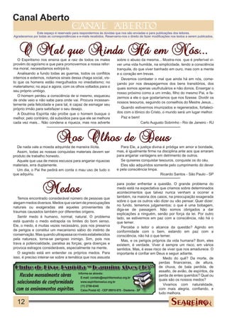 Canal Aberto
                                        canal                         aberto
              Este espaço é reservado para respondermos às dúvidas que nos são enviadas e para publicações dos leitores.
Agradecemos por todas as correspondências e e-mails recebidos. Reservamo-nos o direito de fazer modificações nos textos a serem publicados.




   O Mal que Ainda Há em Nós...
   O Espiritismo nos ensina que a raiz de todos os males               sobre o abuso da mesma... Mostra-nos que é preferível vi-
provém do egoísmo e que para promovermos a nossa refor-                ver uma vida humilde, na simplicidade, tendo a consciência
ma moral, necessitamos extirpá-lo.                                     tranquila, do que viver banhado em ouro, mas com a mente
   Analisando a fundo todas as guerras, todos os conflitos             e o coração em trevas.
internos e externos, notamos sinais dessa chaga social, vis-              Devemos combater o mal que ainda há em nós, come-
to que os homens estão mergulhados no imediatismo; no                  çando por nos desapegarmos dos bens transitórios, dos
materialismo; no aqui e agora; com os olhos voltados para o            quais somos apenas usufrutuários e não donos. Enxergar o
seu próprio umbigo.
                                                                       nosso próximo como a um irmão, filho do mesmo Pai, e fa-
   O homem perdeu a consciência de si mesmo, esqueceu                  zermos a ele o que gostaríamos que nos fizesse. Dividir os
de onde veio e não sabe para onde vai. Procura incessan-
                                                                       nossos tesouros, seguindo os conselhos do Mestre Jesus...
temente pela felicidade e para tal, é capaz de esmagar seu
próprio irmão para satisfazer o seu desejo.                               Quando estivermos imunizados e regenerados, fortaleci-
   A Doutrina Espírita não proíbe que o homem busque o                 dos com o tônico do Cristo, o mundo será um lugar melhor.
melhor, pelo contrário, dá subsídios para que ele se melhore              Paz e bem!
cada vez mais... Não condena a riqueza, mas nos adverte                               Carlo Augusto Sobrinho - Rio de Janeiro - RJ



                             Aos Olhos de Deus
  De nada vale a moeda adquirida de maneira ilícita.                      Para Ele, a justiça divina é pródiga em amor e bondade,
  Assim, todas as nossas conquistas materiais devem ser                mas, é igualmente firme na disciplina ante aos que erraram
produto de trabalho honesto.                                           para angariar vantagens em detrimento de outros.
  Aquele que usa de meios escusos para angariar riquezas                  Se quiseres conquistar tesouros, conquiste os do céu.
materiais, erra duplamente.                                               Eles são adquiridos somente pelo cumprimento do dever
  Um dia, o Pai lhe pedirá em conta o mau uso de tudo o                e pela consciência limpa.
que adquiriu.                                                                                      Ricardo Santos - São Paulo - SP



                    Medos
                                                                        para poder enfrentar a questão. O grande problema do
                                                                        medo está na expectativa que criamos sobre determinados
                                                                        acontecimentos que talvez nunca venham a ocorrer e
   Temos encontrado considerável número de pessoas que                  também, na maioria dos casos, na preocupação exagerada
alegam medos diversos. Medos que variam de preocupações                 sobre o que os outros vão dizer ou vão pensar. Quer dizer:
                                                                        no fundo, tememos julgamentos; o que é uma bobagem,
naturais ou exageradas até aqueles provenientes de
                                                                        diga-se de passagem. Não somos obrigados a dar
traumas causados também por diferentes origens.
                                                                        explicações a ninguém, senão por força da lei. Por outro
   Sentir medo é humano, normal, natural. O problema                    lado, se estivermos em paz com a consciência, não há o
está quando o medo extrapola os limites do bom senso.                   que temer.
Ele, o medo, é muitas vezes necessário, pois nos preserva                  Percebe o leitor o alcance da questão? Agindo em
de perigos e constitui um mecanismo sábio do instinto de                conformidade com o bem, estando em paz com a
conservação. Mas quando ultrapassa os níveis estabelecidos              consciência, não há o que temer.
pela natureza, torna-se perigoso inimigo. Sim, pois nos                    Mas, e os perigos próprios da vida humana? Bom, eles
trava a potencialidade, paralisa as forças, gera doenças e              existem, é verdade. Viver é sempre um risco, em vários
provoca estragos consideráveis, especialmente na mente.                 sentidos. Mas, é esse risco de viver que nos amadurece. O
   O segredo está em entender os próprios medos. Para                   importante é confiar em Deus e seguir adiante.
isso, é preciso inteirar-se sobre a temática que nos assusta                                         Medo do quê? Da morte, de
                                                                                                  perdas financeiras, de altura,
  Clube do Livro Espírita “Joaquim Alves (Jô)” de chuva, de bala perdida, de
                                                                                                  assalto, de avião, de espíritos, da
   Receba mensalmente obras               Informe-se através:
                                            E-mail: contato@espiritismoeluz.org.br
                                                                                       CHICO      perda de entes queridos? Qual ou
  selecionadas de conformidade              www.espiritismoeluz.org.br
                                                                                                  quais são os nossos medos?
                                                                                                     Vivamos com naturalidade,
 com os ensinamentos espíritas.
                                            (11) 2758-6345
                                            Caixa Postal 42 - CEP 09910-970 - Diadema - SP        com mais alegria, confiando, e
                                                                                                  tudo melhora.

  12
 